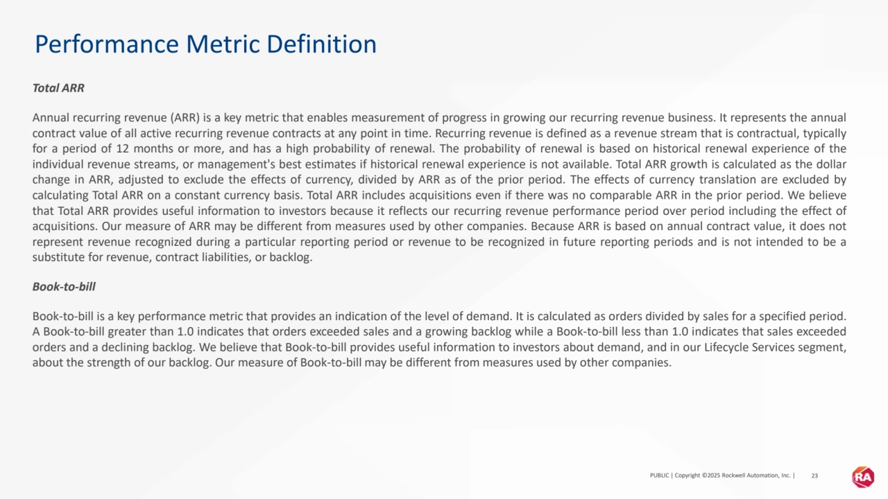 PUBLIC | Copyright ©2025 Rockwell Automation, Inc. | 23
Performance Metric Definition
Total ARR
Annual recurring revenue (ARR) is a key metric that enables measurement of progress in growing our recurring revenue business. It represents the annual
contract value of all active recurring revenue contracts at any point in time. Recurring revenue is defined as a revenue stream that is contractual, typically
for a period of 12 months or more, and has a high probability of renewal. The probability of renewal is based on historical renewal experience of the
individual revenue streams, or management's best estimates if historical renewal experience is not available. Total ARR growth is calculated as the dollar
change in ARR, adjusted to exclude the effects of currency, divided by ARR as of the prior period. The effects of currency translation are excluded by
calculating Total ARR on a constant currency basis. Total ARR includes acquisitions even if there was no comparable ARR in the prior period. We believe
that Total ARR provides useful information to investors because it reflects our recurring revenue performance period over period including the effect of
acquisitions. Our measure of ARR may be different from measures used by other companies. Because ARR is based on annual contract value, it does not
represent revenue recognized during a particular reporting period or revenue to be recognized in future reporting periods and is not intended to be a
substitute for revenue, contract liabilities, or backlog.
Book-to-bill
Book-to-bill is a key performance metric that provides an indication of the level of demand. It is calculated as orders divided by sales for a specified period.
A Book-to-bill greater than 1.0 indicates that orders exceeded sales and a growing backlog while a Book-to-bill less than 1.0 indicates that sales exceeded
orders and a declining backlog. We believe that Book-to-bill provides useful information to investors about demand, and in our Lifecycle Services segment,
about the strength of our backlog. Our measure of Book-to-bill may be different from measures used by other companies.
