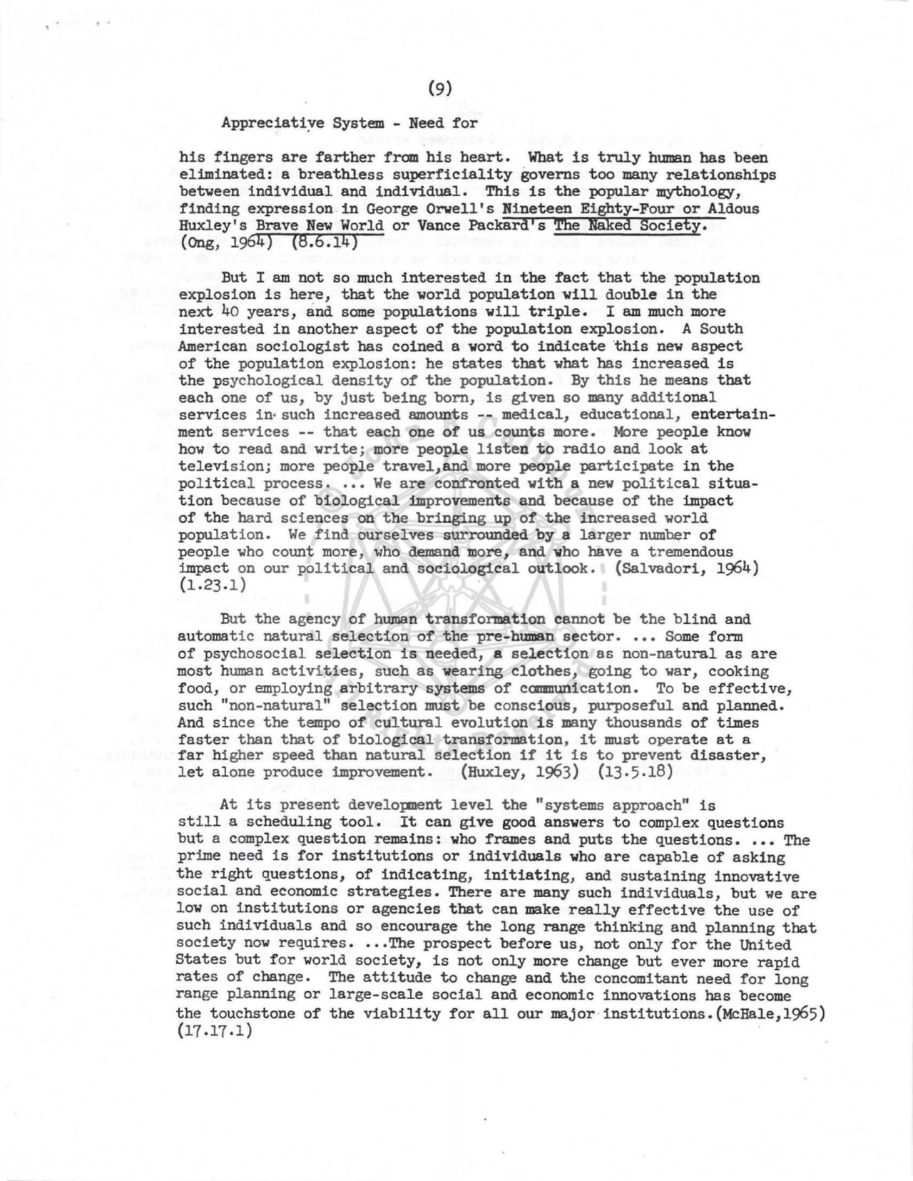 (9) 
Appreciati~e System - Need for 
his fingers are farther from his heart. What is truly human has been 
eliminated: a breathless superficiality governs too many relationships 
between individual and individual. This is the popular mythology, 
finding expression in George Orwell's Nineteen Eighty-Four or Aldous 
Huxley's Brave New World or Vance Packard's The Naked Society. 
(Ong, 1964) (8.6.14) 
But I am not so much interested in the fact that the population 
explosion is here, that the world population will double in the 
next 40 years, and some populations will triple. I am much more 
interested in another aspect of the population explosion. A South 
American sociologist has coined a word to indicate this new aspect 
of the population explosion: he states that what has increased is 
the psychological density of the population. By this he means that 
each one of us, by just being born, is given so many additional 
services in- such increased amounts -- medical, educational, entertainment services -- that each one of us counts more. More people know 
how to read and write ; more people listen to radio and look at 
television; more people travel,and more people participate in the 
pol itical process •••• We are confronted with a new political situation because of biological improvements and because of the impact 
of the hard sciences on the bringing up of the increased world 
population. We find ourselves surrounded by a larger number of 
people who count more, who demand more, and who have a tremendous 
impact on our political and sociological outlook. (Salvador!, 1964) 
(1.23.1) 
But the agency of human transformation cannot be the blind and 
automatic natural selection of the pre-human sector •••• Some form 
of psychosocial selection is needed, a selection as non-natural as are 
most human activities, such as wearing clothes, going to war, cooking 
food, or employing arbitrary systems of canmunication. To be effective, 
such "non-natural" selection must be conscious, purposeful and planned. 
And since the tempo of cultural evolution is many thousands of tillles 
faster than that of biological transformation, it must operate at a 
far higher speed than natural selection if it is to prevent disaster, 
let alone produce improvement. (Huxley, 1963) (13 . 5.18) 
At its present developnent level the "systems approach" is 
still a scheduling tool. It can give good answers to complex questions 
but a complex question remains: who frames and puts the questions •••• The 
prime need is for institutions or individuals who are capable of asking 
the right questions, of indicating, initiating, and sustaining innovative 
social and economic strategies. There are many such individuals, but we are 
low on institutions or agencies that can make really effective the use of 
such individuals and so encourage the long range thinking and planni ng that 
society now requires •• , ,The prospect before us, not only for the United 
States but for world society, is not only more change but ever more rapid 
rates of change . The attitude to change and the concomitant need for long 
range planning or large-scale social and economic innovations has become 
the touchstone of the viability for all our major·institutions.(McHale,1955) 
(17.17.1) 