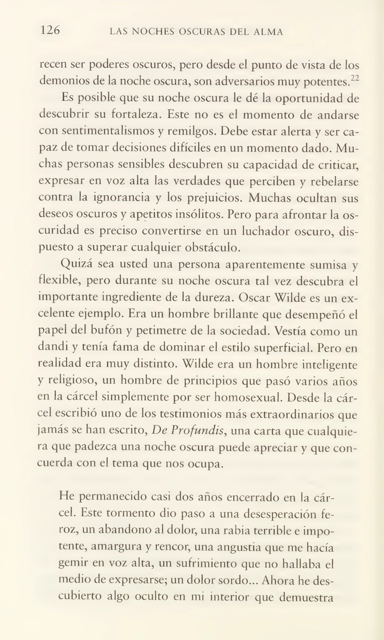 126 LAS NOCHES OSCURAS DEL ALMA
recen ser poderes oscuros, pero desde el punto de vista de los
demonios de la noche oscura, son adversarios muy potentes/2
Es posible que su noche oscura le dé la oportunidad de
descubrir su fortaleza. Este no es el momento de andarse
con sentimentalismos y remilgos. Debe estar alerta y ser ca¬
paz de tomar decisiones difíciles en un momento dado. Mu¬
chas personas sensibles descubren su capacidad de criticar,
expresar en voz alta las verdades que perciben y rebelarse
contra la ignorancia y los prejuicios. Muchas ocultan sus
deseos oscuros y apetitos insólitos. Pero para afrontar la os¬
curidad es preciso convertirse en un luchador oscuro, dis¬
puesto a superar cualquier obstáculo.
Quizá sea usted una persona aparentemente sumisa y
flexible, pero durante su noche oscura tal vez descubra el
importante ingrediente de la dureza. Oscar Wilde es un ex¬
celente ejemplo. Era un hombre brillante que desempeñó el
papel del bufón y petimetre de la sociedad. Vestía como un
dandi y tenía fama de dominar el estilo superficial. Pero en
realidad era muy distinto. Wilde era un hombre inteligente
y religioso, un hombre de principios que pasó varios años
en la cárcel simplemente por ser homosexual. Desde la cár¬
cel escribió uno de los testimonios más extraordinarios que
jamás se han escrito, De Profundis, una carta que cualquie¬
ra que padezca una noche oscura puede apreciar y que con¬
cuerda con el tema que nos ocupa.
He permanecido casi dos años encerrado en la cár¬
cel. Este tormento dio paso a una desesperación fe¬
roz, un abandono al dolor, una rabia terrible e impo¬
tente, amargura y rencor, una angustia que me hacía
gemir en voz alta, un sufrimiento que no hallaba el
medio de expresarse; un dolor sordo... Ahora he des¬
cubierto algo oculto en mi interior que demuestra