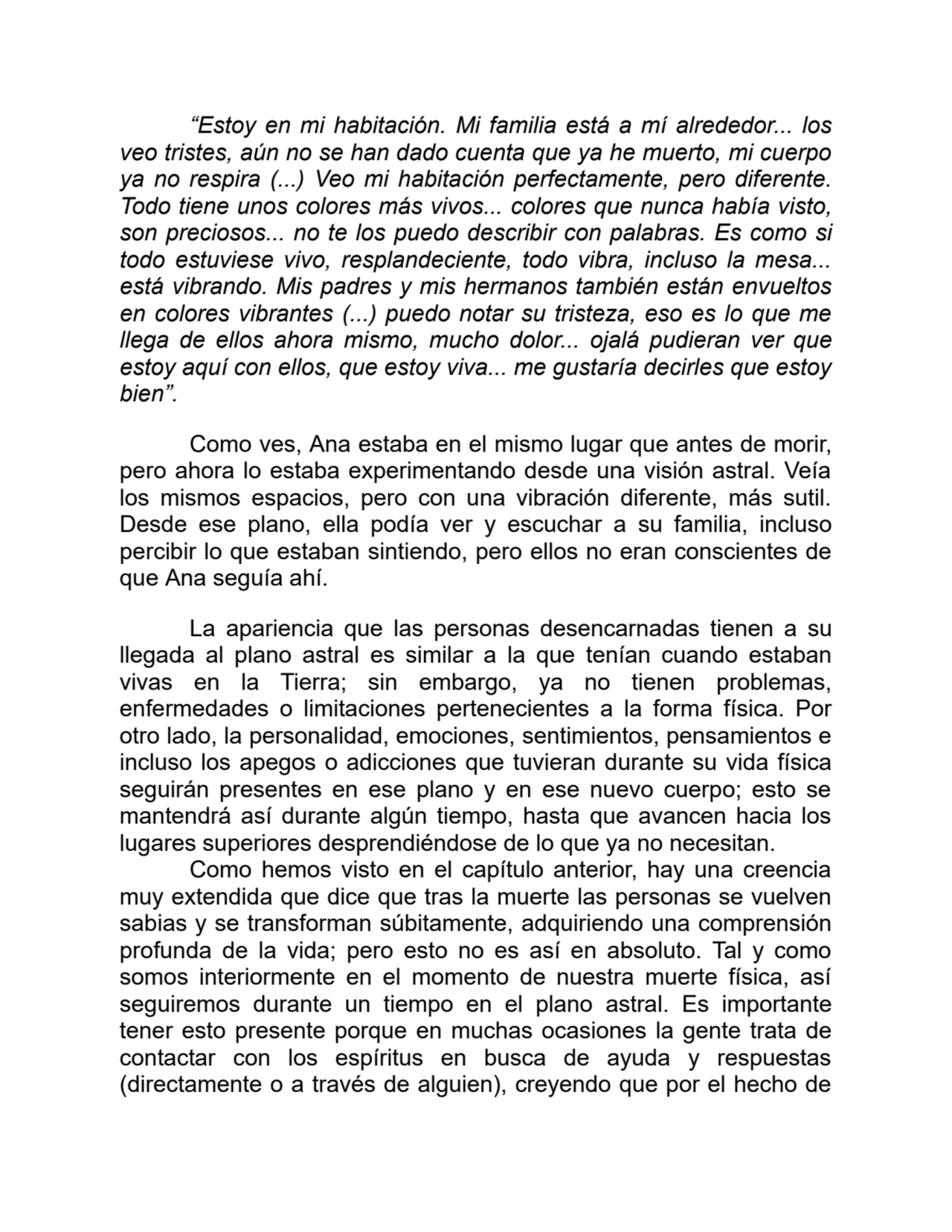 “Estoy en mi habitación. Mi familia está a mí alrededor... los
veo tristes, aún no se han dado cuenta que ya he muerto, mi cuerpo
ya no respira (...) Veo mi habitación perfectamente, pero diferente.
Todo tiene unos colores más vivos... colores que nunca había visto,
son preciosos... no te los puedo describir con palabras. Es como si
todo estuviese vivo, resplandeciente, todo vibra, incluso la mesa...
está vibrando. Mis padres y mis hermanos también están envueltos
en colores vibrantes (...) puedo notar su tristeza, eso es lo que me
llega de ellos ahora mismo, mucho dolor... ojalá pudieran ver que
estoy aquí con ellos, que estoy viva... me gustaría decirles que estoy
bien”.
Como ves, Ana estaba en el mismo lugar que antes de morir,
pero ahora lo estaba experimentando desde una visión astral. Veía
los mismos espacios, pero con una vibración diferente, más sutil.
Desde ese plano, ella podía ver y escuchar a su familia, incluso
percibir lo que estaban sintiendo, pero ellos no eran conscientes de
que Ana seguía ahí.
La apariencia que las personas desencarnadas tienen a su
llegada al plano astral es similar a la que tenían cuando estaban
vivas en la Tierra; sin embargo, ya no tienen problemas,
enfermedades o limitaciones pertenecientes a la forma física. Por
otro lado, la personalidad, emociones, sentimientos, pensamientos e
incluso los apegos o adicciones que tuvieran durante su vida física
seguirán presentes en ese plano y en ese nuevo cuerpo; esto se
mantendrá así durante algún tiempo, hasta que avancen hacia los
lugares superiores desprendiéndose de lo que ya no necesitan.
Como hemos visto en el capítulo anterior, hay una creencia
muy extendida que dice que tras la muerte las personas se vuelven
sabias y se transforman súbitamente, adquiriendo una comprensión
profunda de la vida; pero esto no es así en absoluto. Tal y como
somos interiormente en el momento de nuestra muerte física, así
seguiremos durante un tiempo en el plano astral. Es importante
tener esto presente porque en muchas ocasiones la gente trata de
contactar con los espíritus en busca de ayuda y respuestas
(directamente o a través de alguien), creyendo que por el hecho de