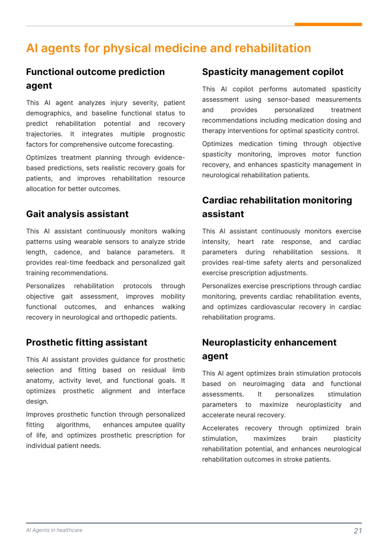 AI Agents in healthcare 21
AI agents for physical medicine and rehabilitation 
This AI agent analyzes injury severity, patient 
demographics, and baseline functional status to 
predict rehabilitation potential and recovery 
trajectories. It integrates multiple prognostic 
factors for comprehensive outcome forecasting. 

Optimizes treatment planning through evidencebased predictions, sets realistic recovery goals for 
patients, and improves rehabilitation resource 
allocation for better outcomes. 
This AI assistant continuously monitors walking 
patterns using wearable sensors to analyze stride 
length, cadence, and balance parameters. It 
provides real-time feedback and personalized gait 
training recommendations. 

Personalizes rehabilitation protocols through 
objective gait assessment, improves mobility 
functional outcomes, and enhances walking 
recovery in neurological and orthopedic patients. 
This AI assistant provides guidance for prosthetic 
selection and fitting based on residual limb 
anatomy, activity level, and functional goals. It 
optimizes prosthetic alignment and interface 
design.

Improves prosthetic function through personalized 
fitting algorithms, enhances amputee quality 
of life, and optimizes prosthetic prescription for 
individual patient needs. 
Functional outcome prediction 
agent 
Gait analysis assistant 
Prosthetic fitting assistant 
This AI copilot performs automated spasticity 
assessment using sensor-based measurements 
and provides personalized treatment 
recommendations including medication dosing and 
therapy interventions for optimal spasticity control. 

Optimizes medication timing through objective 
spasticity monitoring, improves motor function 
recovery, and enhances spasticity management in 
neurological rehabilitation patients. 
This AI assistant continuously monitors exercise 
intensity, heart rate response, and cardiac 
parameters during rehabilitation sessions. It 
provides real-time safety alerts and personalized 
exercise prescription adjustments. 

Personalizes exercise prescriptions through cardiac 
monitoring, prevents cardiac rehabilitation events, 
and optimizes cardiovascular recovery in cardiac 
rehabilitation programs. 
This AI agent optimizes brain stimulation protocols 
based on neuroimaging data and functional 
assessments. It personalizes stimulation 
parameters to maximize neuroplasticity and 
accelerate neural recovery. 

Accelerates recovery through optimized brain 
stimulation, maximizes brain plasticity 
rehabilitation potential, and enhances neurological 
rehabilitation outcomes in stroke patients.
Spasticity management copilot 
Cardiac rehabilitation monitoring 
assistant 
Neuroplasticity enhancement 
agent