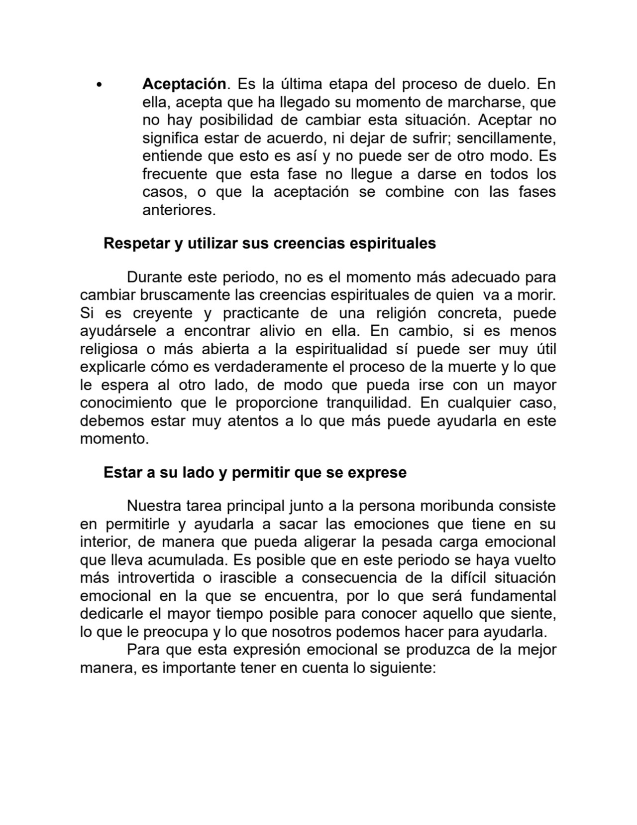 Aceptación. Es la última etapa del proceso de duelo. En
ella, acepta que ha llegado su momento de marcharse, que
no hay posibilidad de cambiar esta situación. Aceptar no
significa estar de acuerdo, ni dejar de sufrir; sencillamente,
entiende que esto es así y no puede ser de otro modo. Es
frecuente que esta fase no llegue a darse en todos los
casos, o que la aceptación se combine con las fases
anteriores.
Respetar y utilizar sus creencias espirituales
Durante este periodo, no es el momento más adecuado para
cambiar bruscamente las creencias espirituales de quien va a morir.
Si es creyente y practicante de una religión concreta, puede
ayudársele a encontrar alivio en ella. En cambio, si es menos
religiosa o más abierta a la espiritualidad sí puede ser muy útil
explicarle cómo es verdaderamente el proceso de la muerte y lo que
le espera al otro lado, de modo que pueda irse con un mayor
conocimiento que le proporcione tranquilidad. En cualquier caso,
debemos estar muy atentos a lo que más puede ayudarla en este
momento.
Estar a su lado y permitir que se exprese
Nuestra tarea principal junto a la persona moribunda consiste
en permitirle y ayudarla a sacar las emociones que tiene en su
interior, de manera que pueda aligerar la pesada carga emocional
que lleva acumulada. Es posible que en este periodo se haya vuelto
más introvertida o irascible a consecuencia de la difícil situación
emocional en la que se encuentra, por lo que será fundamental
dedicarle el mayor tiempo posible para conocer aquello que siente,
lo que le preocupa y lo que nosotros podemos hacer para ayudarla.
Para que esta expresión emocional se produzca de la mejor
manera, es importante tener en cuenta lo siguiente:
