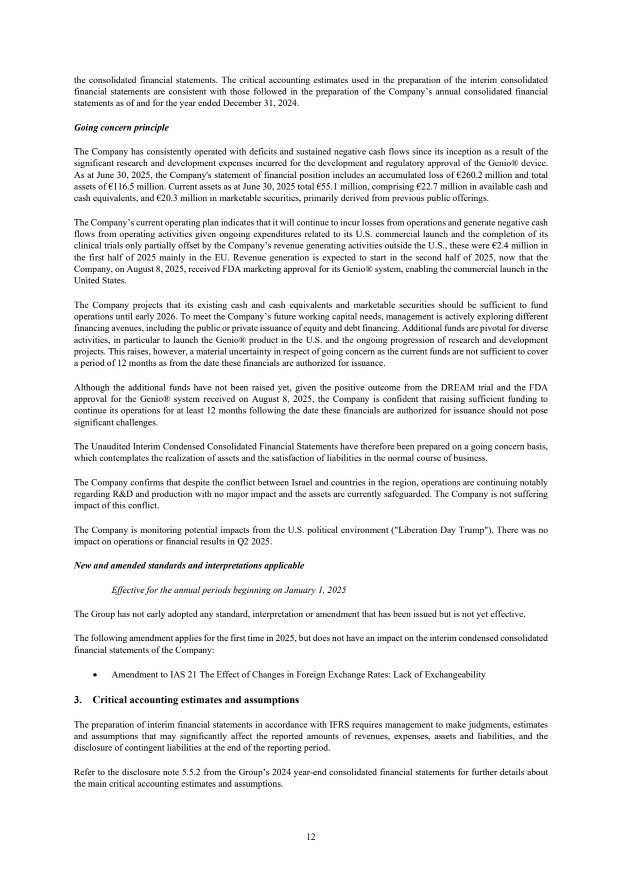 12
the consolidated financial statements. The critical accounting estimates used in the preparation of the interim consolidated 
financial statements are consistent with those followed in the preparation of the Company’s annual consolidated financial 
statements as of and for the year ended December 31, 2024.
Going concern principle
The Company has consistently operated with deficits and sustained negative cash flows since its inception as a result of the 
significant research and development expenses incurred for the development and regulatory approval of the Genio® device. 
As at June 30, 2025, the Company's statement of financial position includes an accumulated loss of €260.2 million and total 
assets of €116.5 million. Current assets as at June 30, 2025 total €55.1 million, comprising €22.7 million in available cash and 
cash equivalents, and €20.3 million in marketable securities, primarily derived from previous public offerings. 
The Company’s current operating plan indicates that it will continue to incur losses from operations and generate negative cash 
flows from operating activities given ongoing expenditures related to its U.S. commercial launch and the completion of its 
clinical trials only partially offset by the Company’s revenue generating activities outside the U.S., these were €2.4 million in 
the first half of 2025 mainly in the EU. Revenue generation is expected to start in the second half of 2025, now that the 
Company, on August 8, 2025, received FDA marketing approval for its Genio® system, enabling the commercial launch in the 
United States.
The Company projects that its existing cash and cash equivalents and marketable securities should be sufficient to fund 
operations until early 2026. To meet the Company’s future working capital needs, management is actively exploring different 
financing avenues, including the public or private issuance of equity and debt financing. Additional funds are pivotal for diverse 
activities, in particular to launch the Genio® product in the U.S. and the ongoing progression of research and development 
projects. This raises, however, a material uncertainty in respect of going concern as the current funds are not sufficient to cover 
a period of 12 months as from the date these financials are authorized for issuance. 
Although the additional funds have not been raised yet, given the positive outcome from the DREAM trial and the FDA 
approval for the Genio® system received on August 8, 2025, the Company is confident that raising sufficient funding to 
continue its operations for at least 12 months following the date these financials are authorized for issuance should not pose 
significant challenges. 
The Unaudited Interim Condensed Consolidated Financial Statements have therefore been prepared on a going concern basis, 
which contemplates the realization of assets and the satisfaction of liabilities in the normal course of business.
The Company confirms that despite the conflict between Israel and countries in the region, operations are continuing notably 
regarding R&D and production with no major impact and the assets are currently safeguarded. The Company is not suffering 
impact of this conflict. 
The Company is monitoring potential impacts from the U.S. political environment ("Liberation Day Trump"). There was no 
impact on operations or financial results in Q2 2025. 
New and amended standards and interpretations applicable
Effective for the annual periods beginning on January 1, 2025
The Group has not early adopted any standard, interpretation or amendment that has been issued but is not yet effective.
The following amendment applies for the first time in 2025, but does not have an impact on the interim condensed consolidated
financial statements of the Company: 
• Amendment to IAS 21 The Effect of Changes in Foreign Exchange Rates: Lack of Exchangeability
3. Critical accounting estimates and assumptions
The preparation of interim financial statements in accordance with IFRS requires management to make judgments, estimates 
and assumptions that may significantly affect the reported amounts of revenues, expenses, assets and liabilities, and the 
disclosure of contingent liabilities at the end of the reporting period.
Refer to the disclosure note 5.5.2 from the Group’s 2024 year-end consolidated financial statements for further details about 
the main critical accounting estimates and assumptions.