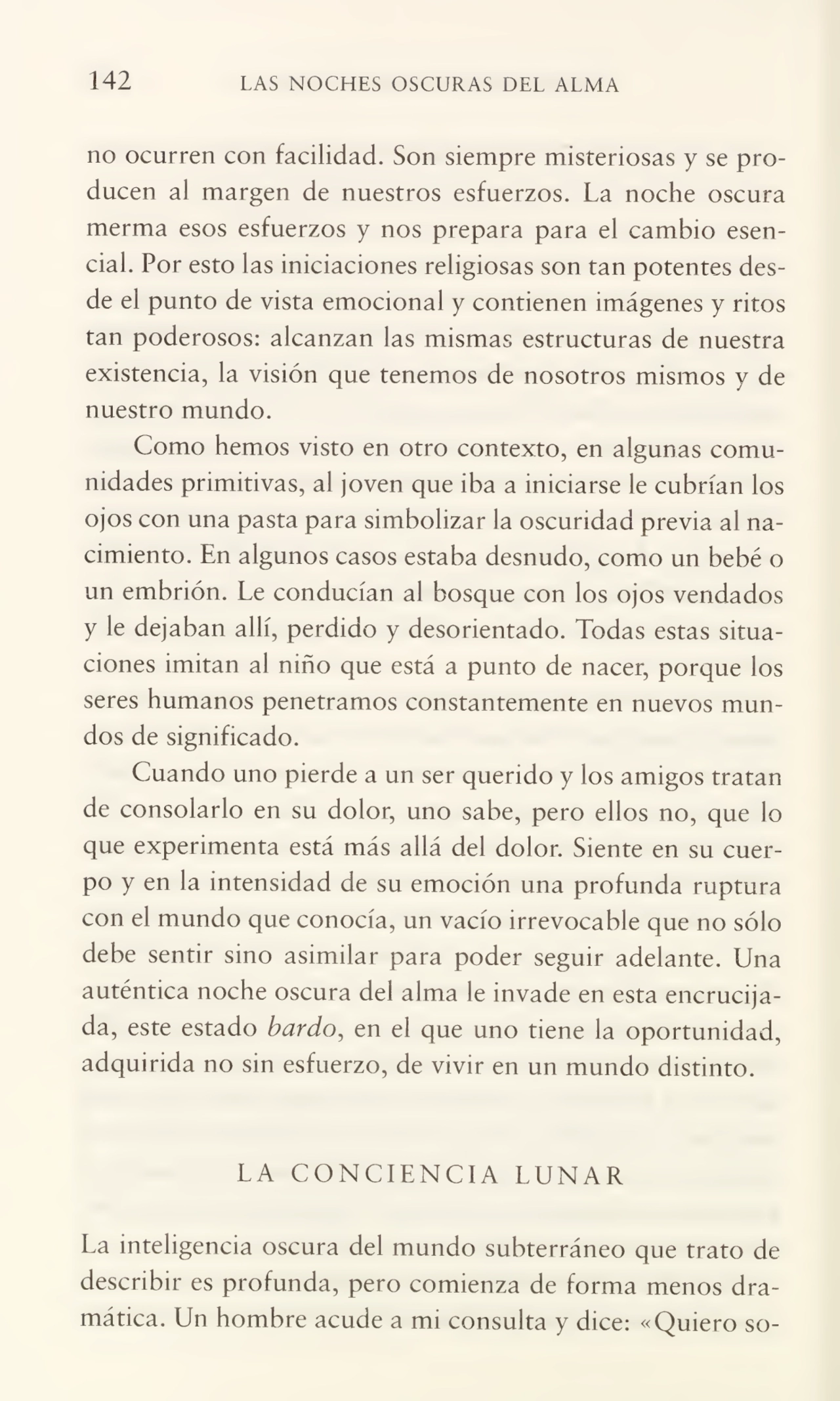 142 LAS NOCHES OSCURAS DEL ALMA
no ocurren con facilidad. Son siempre misteriosas y se pro¬
ducen al margen de nuestros esfuerzos. La noche oscura
merma esos esfuerzos y nos prepara para el cambio esen¬
cial. Por esto las iniciaciones religiosas son tan potentes des¬
de el punto de vista emocional y contienen imágenes y ritos
tan poderosos: alcanzan las mismas estructuras de nuestra
existencia, la visión que tenemos de nosotros mismos y de
nuestro mundo.
Como hemos visto en otro contexto, en algunas comu¬
nidades primitivas, al joven que iba a iniciarse le cubrían los
ojos con una pasta para simbolizar la oscuridad previa al na¬
cimiento. En algunos casos estaba desnudo, como un bebé o
un embrión. Le conducían al bosque con los ojos vendados
y le dejaban allí, perdido y desorientado. Todas estas situa¬
ciones imitan al niño que está a punto de nacer, porque los
seres humanos penetramos constantemente en nuevos mun¬
dos de significado.
Cuando uno pierde a un ser querido y los amigos tratan
de consolarlo en su dolor, uno sabe, pero ellos no, que lo
que experimenta está más allá del dolor. Siente en su cuer¬
po y en la intensidad de su emoción una profunda ruptura
con el mundo que conocía, un vacío irrevocable que no sólo
debe sentir sino asimilar para poder seguir adelante. Una
auténtica noche oscura del alma le invade en esta encrucija¬
da, este estado bardo, en el que uno tiene la oportunidad,
adquirida no sin esfuerzo, de vivir en un mundo distinto.
LA CONCIENCIA LUNAR
La inteligencia oscura del mundo subterráneo que trato de
describir es profunda, pero comienza de forma menos dra¬
mática. Un hombre acude a mi consulta y dice: «Quiero so-