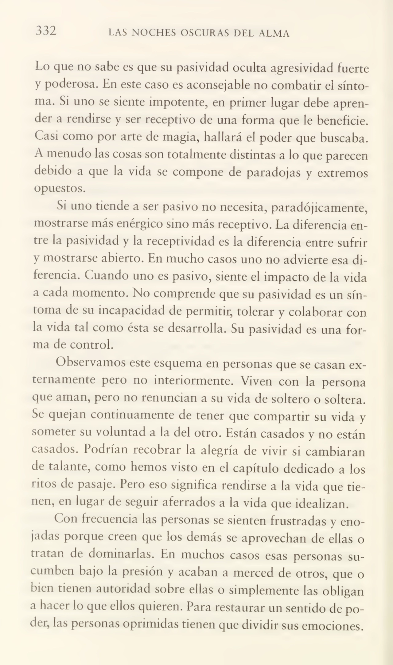 332 LAS NOCHES OSCURAS DEL ALMA
Lo que no sabe es que su pasividad oculta agresividad fuerte
y poderosa. En este caso es aconsejable no combatir el sínto¬
ma. Si uno se siente impotente, en primer lugar debe apren¬
der a rendirse y ser receptivo de una forma que le beneficie.
Casi como por arte de magia, hallará el poder que buscaba.
A menudo las cosas son totalmente distintas a lo que parecen
debido a que la vida se compone de paradojas y extremos
opuestos.
Si uno tiende a ser pasivo no necesita, paradójicamente,
mostrarse más enérgico sino más receptivo. La diferencia en¬
tre la pasividad y la receptividad es la diferencia entre sufrir
y mostrarse abierto. En mucho casos uno no advierte esa di¬
ferencia. Cuando uno es pasivo, siente el impacto de la vida
a cada momento. No comprende que su pasividad es un sín¬
toma de su incapacidad de permitir, tolerar y colaborar con
la vida tal como ésta se desarrolla. Su pasividad es una for¬
ma de control.
Observamos este esquema en personas que se casan ex¬
ternamente pero no interiormente. Viven con la persona
que aman, pero no renuncian a su vida de soltero o soltera.
Se quejan continuamente de tener que compartir su vida y
someter su voluntad a la del otro. Están casados y no están
casados. Podrían recobrar la alegría de vivir si cambiaran
de talante, como hemos visto en el capítulo dedicado a los
ritos de pasaje. Pero eso significa rendirse a la vida que tie¬
nen, en lugar de seguir aferrados a la vida que idealizan.
Con frecuencia las personas se sienten frustradas y eno¬
jadas porque creen que los demás se aprovechan de ellas o
tratan de dominarlas. En muchos casos esas personas su¬
cumben bajo la presión y acaban a merced de otros, que o
bien tienen autoridad sobre ellas o simplemente las obligan
a hacer lo que ellos quieren. Para restaurar un sentido de po¬
der, las personas oprimidas tienen que dividir sus emociones.