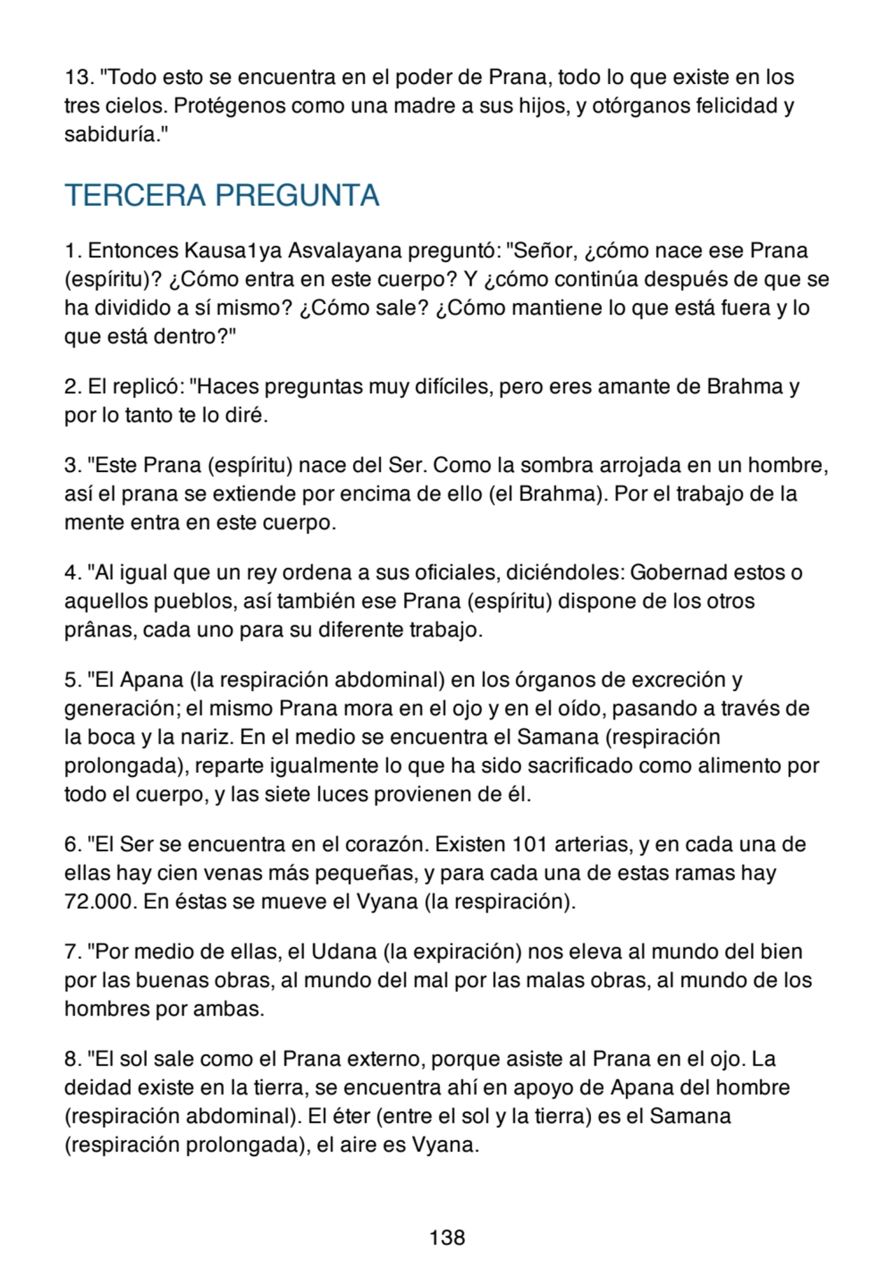 13. "Todo esto se encuentra en el poder de Prana, todo lo que existe en los
tres cielos. Protégenos como una madre a sus hijos, y otórganos felicidad y
sabiduría."
TERCERA PREGUNTA
1. Entonces Kausa1ya Asvalayana preguntó: "Señor, ¿cómo nace ese Prana
(espíritu)? ¿Cómo entra en este cuerpo? Y ¿cómo continúa después de que se
ha dividido a sí mismo? ¿Cómo sale? ¿Cómo mantiene lo que está fuera y lo
que está dentro?"
2. El replicó: "Haces preguntas muy difíciles, pero eres amante de Brahma y
por lo tanto te lo diré.
3. "Este Prana (espíritu) nace del Ser. Como la sombra arrojada en un hombre,
así el prana se extiende por encima de ello (el Brahma). Por el trabajo de la
mente entra en este cuerpo.
4. "Al igual que un rey ordena a sus oficiales, diciéndoles: Gobernad estos o
aquellos pueblos, así también ese Prana (espíritu) dispone de los otros
prânas, cada uno para su diferente trabajo.
5. "El Apana (la respiración abdominal) en los órganos de excreción y
generación; el mismo Prana mora en el ojo y en el oído, pasando a través de
la boca y la nariz. En el medio se encuentra el Samana (respiración
prolongada), reparte igualmente lo que ha sido sacrificado como alimento por
todo el cuerpo, y las siete luces provienen de él.
6. "El Ser se encuentra en el corazón. Existen 101 arterias, y en cada una de
ellas hay cien venas más pequeñas, y para cada una de estas ramas hay
72.000. En éstas se mueve el Vyana (la respiración).
7. "Por medio de ellas, el Udana (la expiración) nos eleva al mundo del bien
por las buenas obras, al mundo del mal por las malas obras, al mundo de los
hombres por ambas.
8. "El sol sale como el Prana externo, porque asiste al Prana en el ojo. La
deidad existe en la tierra, se encuentra ahí en apoyo de Apana del hombre
(respiración abdominal). El éter (entre el sol y la tierra) es el Samana
(respiración prolongada), el aire es Vyana.
138