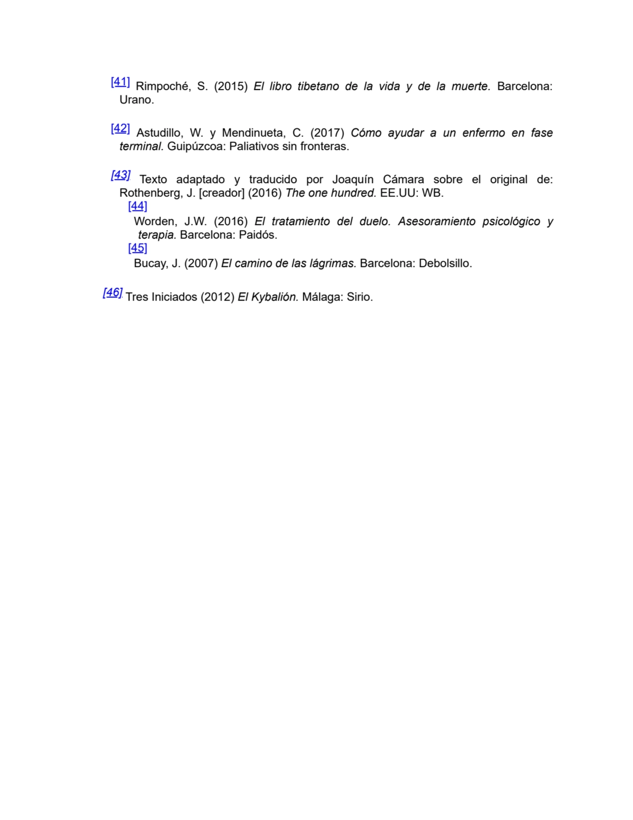 [41] Rimpoché, S. (2015) El libro tibetano de la vida y de la muerte. Barcelona:
Urano.
[42] Astudillo, W. y Mendinueta, C. (2017) Cómo ayudar a un enfermo en fase
terminal. Guipúzcoa: Paliativos sin fronteras.
[43] Texto adaptado y traducido por Joaquín Cámara sobre el original de:
Rothenberg, J. [creador] (2016) The one hundred. EE.UU: WB.
[44]
Worden, J.W. (2016) El tratamiento del duelo. Asesoramiento psicológico y
terapia. Barcelona: Paidós.
[45]
Bucay, J. (2007) El camino de las lágrimas. Barcelona: Debolsillo.
[46] Tres Iniciados (2012) El Kybalión. Málaga: Sirio.