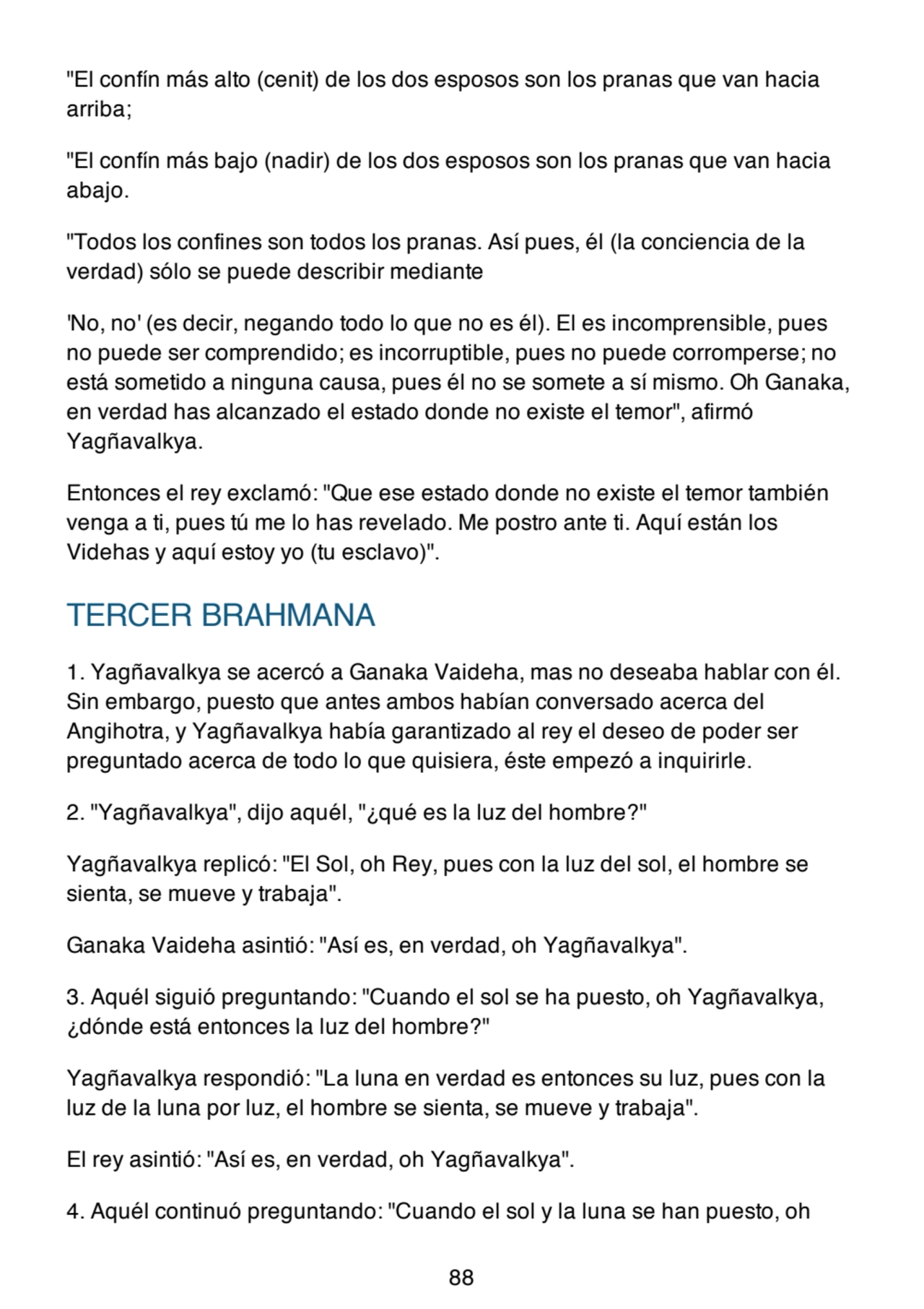 "El confín más alto (cenit) de los dos esposos son los pranas que van hacia
arriba;
"El confín más bajo (nadir) de los dos esposos son los pranas que van hacia
abajo.
"Todos los confines son todos los pranas. Así pues, él (la conciencia de la
verdad) sólo se puede describir mediante
'No, no' (es decir, negando todo lo que no es él). El es incomprensible, pues
no puede ser comprendido; es incorruptible, pues no puede corromperse; no
está sometido a ninguna causa, pues él no se somete a sí mismo. Oh Ganaka,
en verdad has alcanzado el estado donde no existe el temor", afirmó
Yagñavalkya.
Entonces el rey exclamó: "Que ese estado donde no existe el temor también
venga a ti, pues tú me lo has revelado. Me postro ante ti. Aquí están los
Videhas y aquí estoy yo (tu esclavo)".
TERCER BRAHMANA
1. Yagñavalkya se acercó a Ganaka Vaideha, mas no deseaba hablar con él.
Sin embargo, puesto que antes ambos habían conversado acerca del
Angihotra, y Yagñavalkya había garantizado al rey el deseo de poder ser
preguntado acerca de todo lo que quisiera, éste empezó a inquirirle.
2. "Yagñavalkya", dijo aquél, "¿qué es la luz del hombre?"
Yagñavalkya replicó: "El Sol, oh Rey, pues con la luz del sol, el hombre se
sienta, se mueve y trabaja".
Ganaka Vaideha asintió: "Así es, en verdad, oh Yagñavalkya".
3. Aquél siguió preguntando: "Cuando el sol se ha puesto, oh Yagñavalkya,
¿dónde está entonces la luz del hombre?"
Yagñavalkya respondió: "La luna en verdad es entonces su luz, pues con la
luz de la luna por luz, el hombre se sienta, se mueve y trabaja".
El rey asintió: "Así es, en verdad, oh Yagñavalkya".
4. Aquél continuó preguntando: "Cuando el sol y la luna se han puesto, oh
88