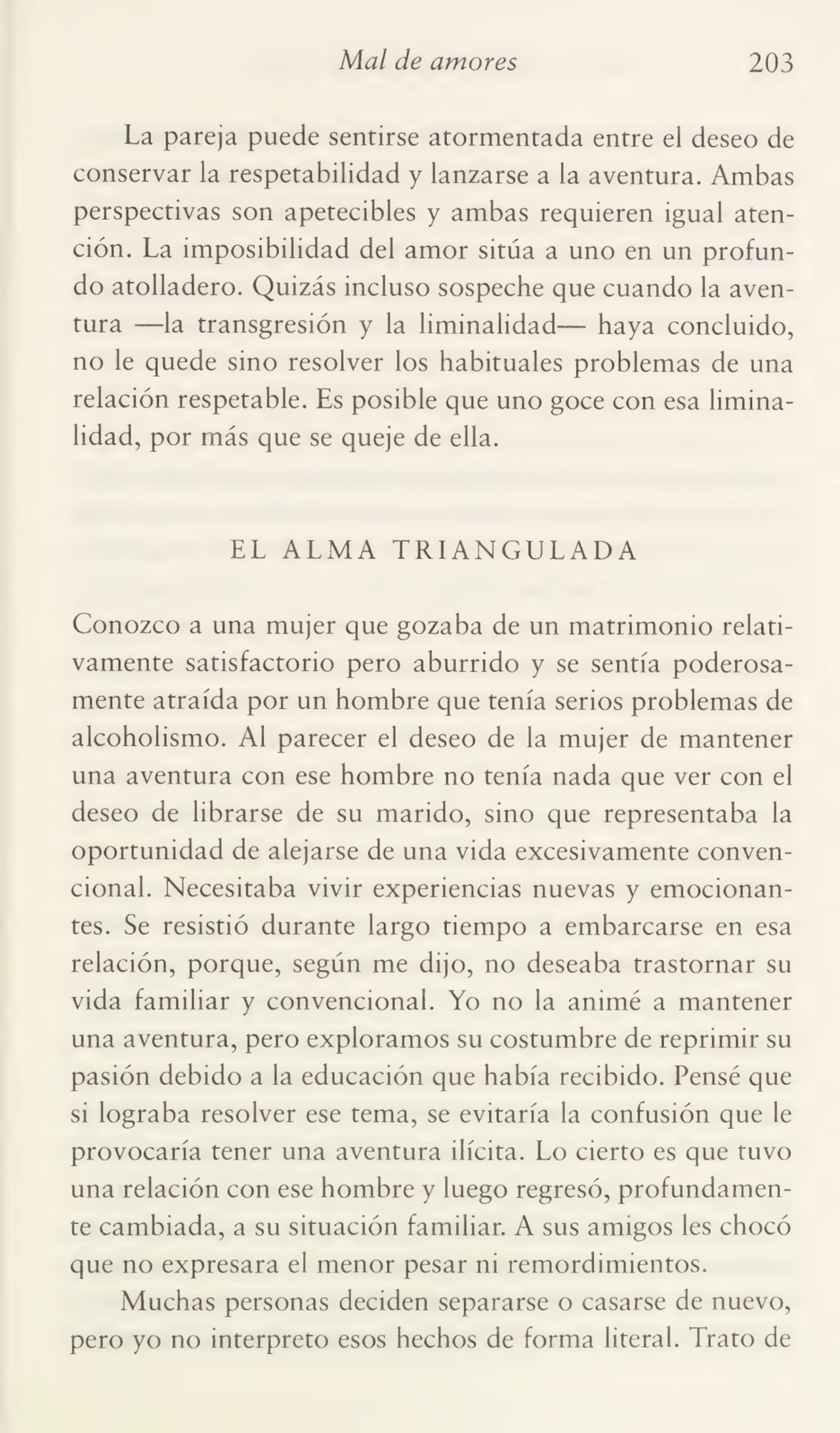 Mal de amores 203
La pareja puede sentirse atormentada entre el deseo de
conservar la respetabilidad y lanzarse a la aventura. Ambas
perspectivas son apetecibles y ambas requieren igual aten¬
ción. La imposibilidad del amor sitúa a uno en un profun¬
do atolladero. Quizás incluso sospeche que cuando la aven¬
tura —la transgresión y la liminalidad— haya concluido,
no le quede sino resolver los habituales problemas de una
relación respetable. Es posible que uno goce con esa limina¬
lidad, por más que se queje de ella.
EL ALMA TRIANGULADA
Conozco a una mujer que gozaba de un matrimonio relati¬
vamente satisfactorio pero aburrido y se sentía poderosa¬
mente atraída por un hombre que tenía serios problemas de
alcoholismo. Al parecer el deseo de la mujer de mantener
una aventura con ese hombre no tenía nada que ver con el
deseo de librarse de su marido, sino que representaba la
oportunidad de alejarse de una vida excesivamente conven¬
cional. Necesitaba vivir experiencias nuevas y emocionan¬
tes. Se resistió durante largo tiempo a embarcarse en esa
relación, porque, según me dijo, no deseaba trastornar su
vida familiar y convencional. Yo no la animé a mantener
una aventura, pero exploramos su costumbre de reprimir su
pasión debido a la educación que había recibido. Pensé que
si lograba resolver ese tema, se evitaría la confusión que le
provocaría tener una aventura ilícita. Lo cierto es que tuvo
una relación con ese hombre y luego regresó, profundamen¬
te cambiada, a su situación familiar. A sus amigos les chocó
que no expresara el menor pesar ni remordimientos.
Muchas personas deciden separarse o casarse de nuevo,
pero yo no interpreto esos hechos de forma literal. Trato de
