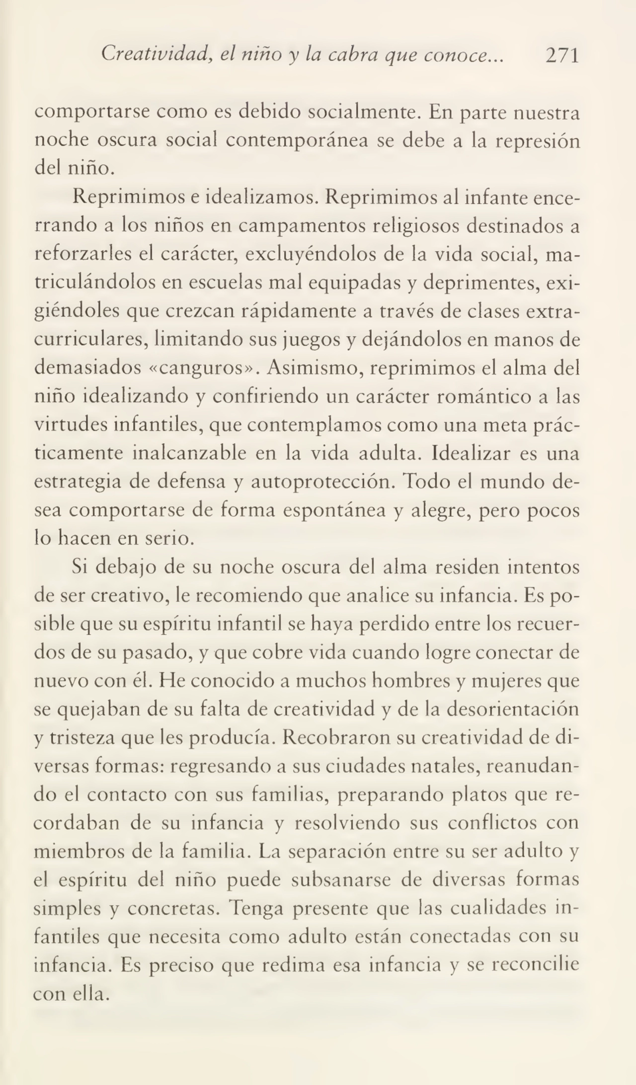 Creatividad, el niño y la cabra que conoce... 271
comportarse como es debido socialmente. En parte nuestra
noche oscura social contemporánea se debe a la represión
del niño.
Reprimimos e idealizamos. Reprimimos al infante ence¬
rrando a los niños en campamentos religiosos destinados a
reforzarles el carácter, excluyéndolos de la vida social, ma¬
triculándolos en escuelas mal equipadas y deprimentes, exi¬
giéndoles que crezcan rápidamente a través de clases extracurriculares, limitando sus juegos y dejándolos en manos de
demasiados «canguros». Asimismo, reprimimos el alma del
niño idealizando y confiriendo un carácter romántico a las
virtudes infantiles, que contemplamos como una meta prác¬
ticamente inalcanzable en la vida adulta. Idealizar es una
estrategia de defensa y autoprotección. Todo el mundo de¬
sea comportarse de forma espontánea y alegre, pero pocos
lo hacen en serio.
Si debajo de su noche oscura del alma residen intentos
de ser creativo, le recomiendo que analice su infancia. Es po¬
sible que su espíritu infantil se haya perdido entre los recuer¬
dos de su pasado, y que cobre vida cuando logre conectar de
nuevo con él. He conocido a muchos hombres y mujeres que
se quejaban de su falta de creatividad y de la desorientación
y tristeza que les producía. Recobraron su creatividad de di¬
versas formas: regresando a sus ciudades natales, reanudan¬
do el contacto con sus familias, preparando platos que re¬
cordaban de su infancia y resolviendo sus conflictos con
miembros de la familia. La separación entre su ser adulto y
el espíritu del niño puede subsanarse de diversas formas
simples y concretas. Tenga presente que las cualidades in¬
fantiles que necesita como adulto están conectadas con su
infancia. Es preciso que redima esa infancia y se reconcilie
con ella.
