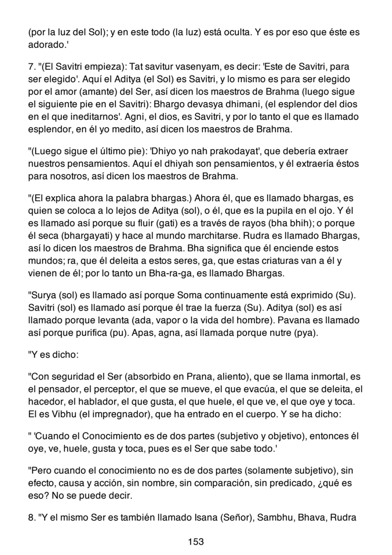 (por la luz del Sol); y en este todo (la luz) está oculta. Y es por eso que éste es
adorado.'
7. "(El Savitri empieza): Tat savitur vasenyam, es decir: 'Este de Savitri, para
ser elegido'. Aquí el Aditya (el Sol) es Savitri, y lo mismo es para ser elegido
por el amor (amante) del Ser, así dicen los maestros de Brahma (luego sigue
el siguiente pie en el Savitri): Bhargo devasya dhimani, (el esplendor del dios
en el que ineditarnos'. Agni, el dios, es Savitri, y por lo tanto el que es llamado
esplendor, en él yo medito, así dicen los maestros de Brahma.
"(Luego sigue el último pie): 'Dhiyo yo nah prakodayat', que debería extraer
nuestros pensamientos. Aquí el dhiyah son pensamientos, y él extraería éstos
para nosotros, así dicen los maestros de Brahma.
"(El explica ahora la palabra bhargas.) Ahora él, que es llamado bhargas, es
quien se coloca a lo lejos de Aditya (sol), o él, que es la pupila en el ojo. Y él
es llamado así porque su fluir (gati) es a través de rayos (bha bhih); o porque
él seca (bhargayati) y hace al mundo marchitarse. Rudra es llamado Bhargas,
así lo dicen los maestros de Brahma. Bha significa que él enciende estos
mundos; ra, que él deleita a estos seres, ga, que estas criaturas van a él y
vienen de él; por lo tanto un Bha-ra-ga, es llamado Bhargas.
"Surya (sol) es llamado así porque Soma continuamente está exprimido (Su).
Savitri (sol) es llamado así porque él trae la fuerza (Su). Aditya (sol) es así
llamado porque levanta (ada, vapor o la vida del hombre). Pavana es llamado
así porque purifica (pu). Apas, agna, así llamada porque nutre (pya).
"Y es dicho:
"Con seguridad el Ser (absorbido en Prana, aliento), que se llama inmortal, es
el pensador, el perceptor, el que se mueve, el que evacúa, el que se deleita, el
hacedor, el hablador, el que gusta, el que huele, el que ve, el que oye y toca.
El es Vibhu (el impregnador), que ha entrado en el cuerpo. Y se ha dicho:
" 'Cuando el Conocimiento es de dos partes (subjetivo y objetivo), entonces él
oye, ve, huele, gusta y toca, pues es el Ser que sabe todo.'
"Pero cuando el conocimiento no es de dos partes (solamente subjetivo), sin
efecto, causa y acción, sin nombre, sin comparación, sin predicado, ¿qué es
eso? No se puede decir.
8. "Y el mismo Ser es también llamado Isana (Señor), Sambhu, Bhava, Rudra
153
