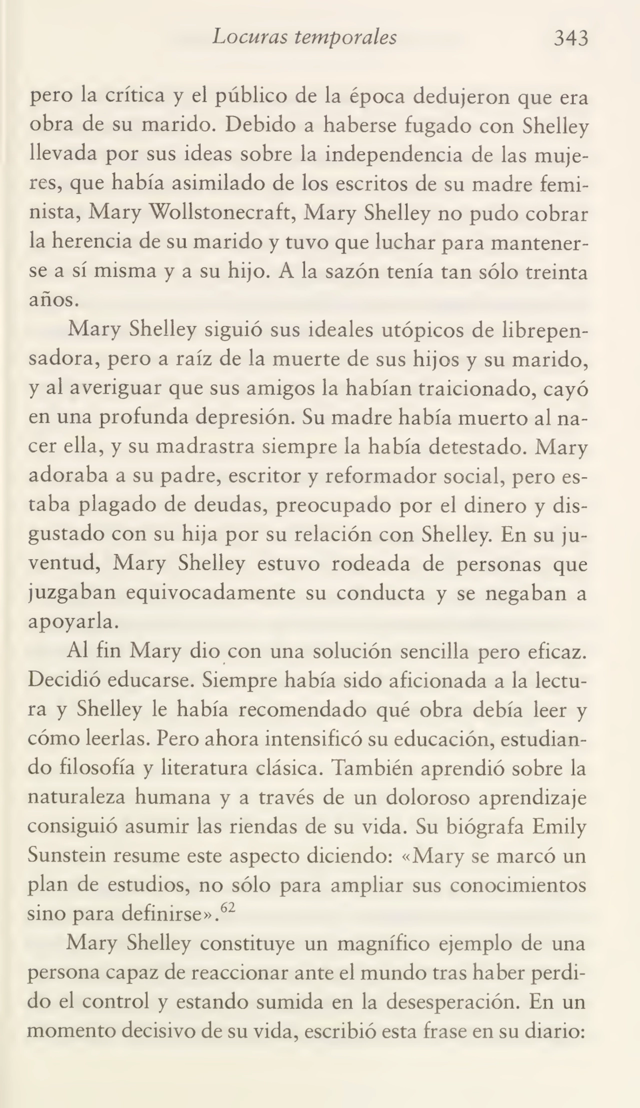 Locuras temporales 343
pero la crítica y el público de la época dedujeron que era
obra de su marido. Debido a haberse fugado con Shelley
llevada por sus ideas sobre la independencia de las muje¬
res, que había asimilado de los escritos de su madre femi¬
nista, Mary Wollstonecraft, Mary Shelley no pudo cobrar
la herencia de su marido y tuvo que luchar para mantener¬
se a sí misma y a su hijo. A la sazón tenía tan sólo treinta
años.
Mary Shelley siguió sus ideales utópicos de librepen¬
sadora, pero a raíz de la muerte de sus hijos y su marido,
y al averiguar que sus amigos la habían traicionado, cayó
en una profunda depresión. Su madre había muerto al na¬
cer ella, y su madrastra siempre la había detestado. Mary
adoraba a su padre, escritor y reformador social, pero es¬
taba plagado de deudas, preocupado por el dinero y dis¬
gustado con su hija por su relación con Shelley. En su ju¬
ventud, Mary Shelley estuvo rodeada de personas que
juzgaban equivocadamente su conducta y se negaban a
apoyarla.
Al fin Mary dio con una solución sencilla pero eficaz.
Decidió educarse. Siempre había sido aficionada a la lectu¬
ra y Shelley le había recomendado qué obra debía leer y
cómo leerlas. Pero ahora intensificó su educación, estudian¬
do filosofía y literatura clásica. También aprendió sobre la
naturaleza humana y a través de un doloroso aprendizaje
consiguió asumir las riendas de su vida. Su biógrafa Emily
Sunstein resume este aspecto diciendo: «Mary se marcó un
plan de estudios, no sólo para ampliar sus conocimientos
sino para definirse».62
Mary Shelley constituye un magnífico ejemplo de una
persona capaz de reaccionar ante el mundo tras haber perdi¬
do el control y estando sumida en la desesperación. En un
momento decisivo de su vida, escribió esta frase en su diario: