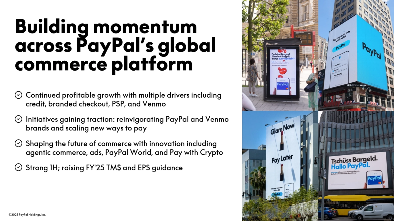 ©2025 PayPal Holdings, Inc. 15
• Continued profitable growth with multiple drivers including 
credit, branded checkout, PSP, and Venmo
• Initiatives gaining traction: reinvigorating PayPal and Venmo 
brands and scaling new ways to pay
• Shaping the future of commerce with innovation including 
agentic commerce, ads, PayPal World, and Pay with Crypto
• Strong 1H; raising FY'25 TM$ and EPS guidance
Building momentum 
across PayPal’s global 
commerce platform