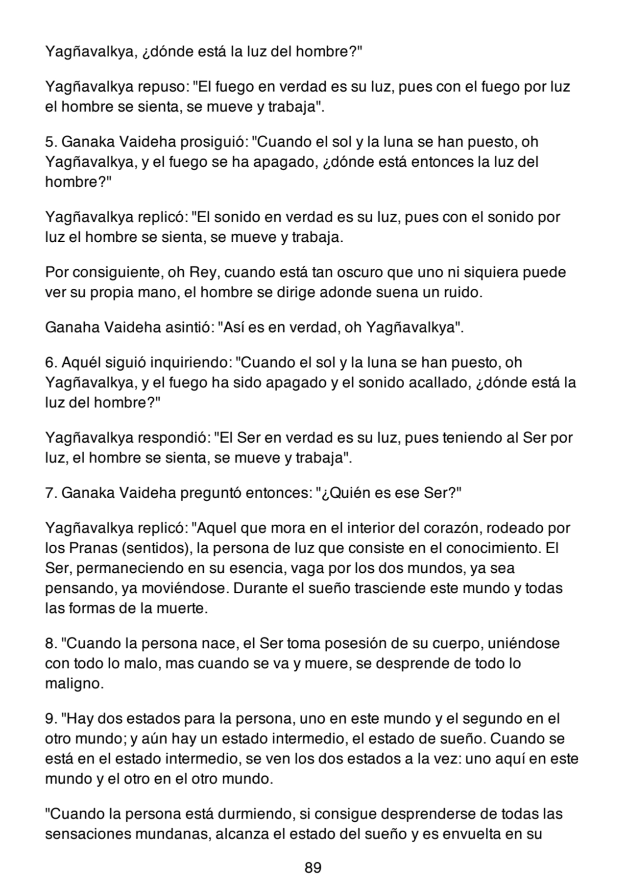 Yagñavalkya, ¿dónde está la luz del hombre?"
Yagñavalkya repuso: "El fuego en verdad es su luz, pues con el fuego por luz
el hombre se sienta, se mueve y trabaja".
5. Ganaka Vaideha prosiguió: "Cuando el sol y la luna se han puesto, oh
Yagñavalkya, y el fuego se ha apagado, ¿dónde está entonces la luz del
hombre?"
Yagñavalkya replicó: "El sonido en verdad es su luz, pues con el sonido por
luz el hombre se sienta, se mueve y trabaja.
Por consiguiente, oh Rey, cuando está tan oscuro que uno ni siquiera puede
ver su propia mano, el hombre se dirige adonde suena un ruido.
Ganaha Vaideha asintió: "Así es en verdad, oh Yagñavalkya".
6. Aquél siguió inquiriendo: "Cuando el sol y la luna se han puesto, oh
Yagñavalkya, y el fuego ha sido apagado y el sonido acallado, ¿dónde está la
luz del hombre?"
Yagñavalkya respondió: "El Ser en verdad es su luz, pues teniendo al Ser por
luz, el hombre se sienta, se mueve y trabaja".
7. Ganaka Vaideha preguntó entonces: "¿Quién es ese Ser?"
Yagñavalkya replicó: "Aquel que mora en el interior del corazón, rodeado por
los Pranas (sentidos), la persona de luz que consiste en el conocimiento. El
Ser, permaneciendo en su esencia, vaga por los dos mundos, ya sea
pensando, ya moviéndose. Durante el sueño trasciende este mundo y todas
las formas de la muerte.
8. "Cuando la persona nace, el Ser toma posesión de su cuerpo, uniéndose
con todo lo malo, mas cuando se va y muere, se desprende de todo lo
maligno.
9. "Hay dos estados para la persona, uno en este mundo y el segundo en el
otro mundo; y aún hay un estado intermedio, el estado de sueño. Cuando se
está en el estado intermedio, se ven los dos estados a la vez: uno aquí en este
mundo y el otro en el otro mundo.
"Cuando la persona está durmiendo, si consigue desprenderse de todas las
sensaciones mundanas, alcanza el estado del sueño y es envuelta en su
89