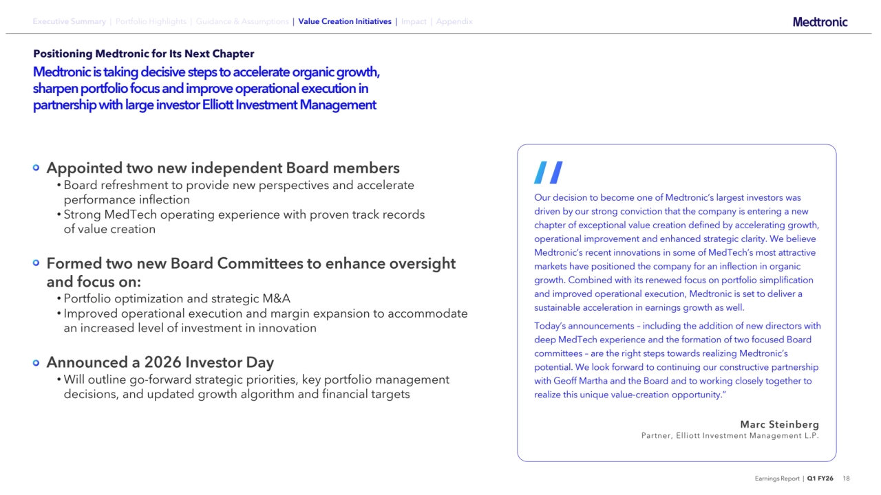 Earnings Report | Q1 FY26 18
Executive Summary | Portfolio Highlights | Guidance & Assumptions | Value Creation Initiatives | Impact | Appendix
Positioning Medtronic for Its Next Chapter
Medtronic is taking decisive steps to accelerate organic growth, 
sharpen portfolio focus and improve operational execution in 
partnership with large investor Elliott Investment Management
Appointed two new independent Board members
• Board refreshment to provide new perspectives and accelerate 
performance inflection
• Strong MedTech operating experience with proven track records 
of value creation
Formed two new Board Committees to enhance oversight 
and focus on:
• Portfolio optimization and strategic M&A
• Improved operational execution and margin expansion to accommodate 
an increased level of investment in innovation
Announced a 2026 Investor Day
• Will outline go-forward strategic priorities, key portfolio management 
decisions, and updated growth algorithm and financial targets
Our decision to become one of Medtronic’s largest investors was 
driven by our strong conviction that the company is entering a new 
chapter of exceptional value creation defined by accelerating growth, 
operational improvement and enhanced strategic clarity. We believe 
Medtronic’s recent innovations in some of MedTech’s most attractive 
markets have positioned the company for an inflection in organic 
growth. Combined with its renewed focus on portfolio simplification 
and improved operational execution, Medtronic is set to deliver a 
sustainable acceleration in earnings growth as well.
Today’s announcements – including the addition of new directors with 
deep MedTech experience and the formation of two focused Board 
committees – are the right steps towards realizing Medtronic’s 
potential. We look forward to continuing our constructive partnership 
with Geoff Martha and the Board and to working closely together to 
realize this unique value-creation opportunity.”
Marc Steinberg
Partner, Elliott Investment Management L.P.
“