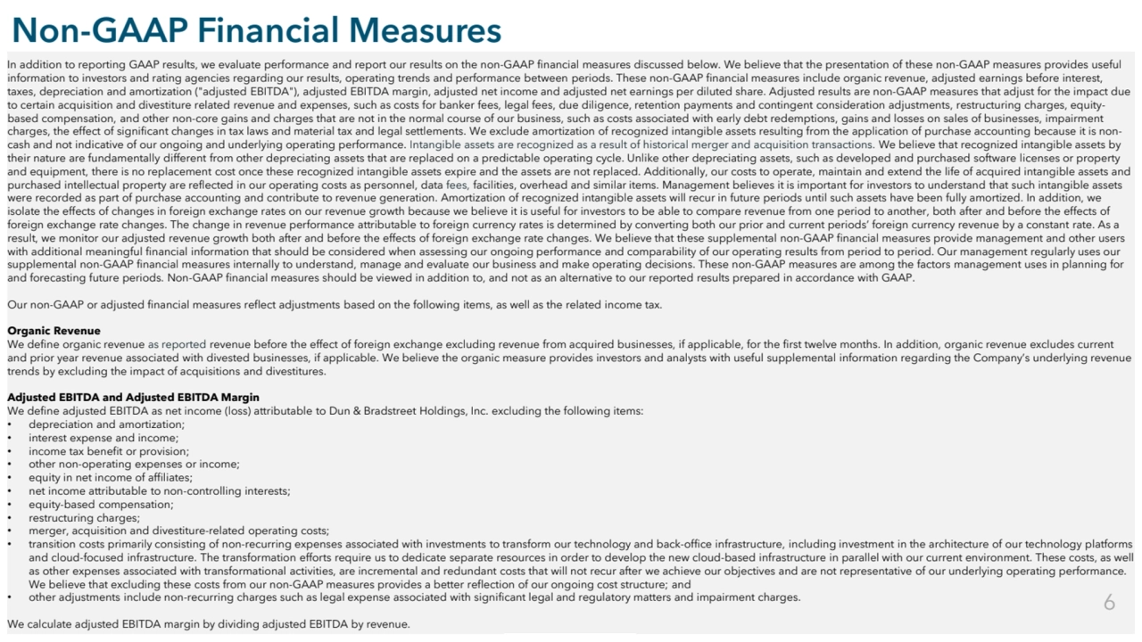 Commercial in Confidence
Non-GAAP Financial Measures
In addition to reporting GAAP results, we evaluate performance and report our results on the non-GAAP financial measures discussed below. We believe that the presentation of these non-GAAP measures provides useful 
information to investors and rating agencies regarding our results, operating trends and performance between periods. These non-GAAP financial measures include organic revenue, adjusted earnings before interest, 
taxes, depreciation and amortization ("adjusted EBITDA"), adjusted EBITDA margin, adjusted net income and adjusted net earnings per diluted share. Adjusted results are non-GAAP measures that adjust for the impact due 
to certain acquisition and divestiture related revenue and expenses, such as costs for banker fees, legal fees, due diligence, retention payments and contingent consideration adjustments, restructuring charges, equitybased compensation, and other non-core gains and charges that are not in the normal course of our business, such as costs associated with early debt redemptions, gains and losses on sales of businesses, impairment 
charges, the effect of significant changes in tax laws and material tax and legal settlements. We exclude amortization of recognized intangible assets resulting from the application of purchase accounting because it is noncash and not indicative of our ongoing and underlying operating performance. Intangible assets are recognized as a result of historical merger and acquisition transactions. We believe that recognized intangible assets by 
their nature are fundamentally different from other depreciating assets that are replaced on a predictable operating cycle. Unlike other depreciating assets, such as developed and purchased software licenses or property 
and equipment, there is no replacement cost once these recognized intangible assets expire and the assets are not replaced. Additionally, our costs to operate, maintain and extend the life of acquired intangible assets and 
purchased intellectual property are reflected in our operating costs as personnel, data fees, facilities, overhead and similar items. Management believes it is important for investors to understand that such intangible assets 
were recorded as part of purchase accounting and contribute to revenue generation. Amortization of recognized intangible assets will recur in future periods until such assets have been fully amortized. In addition, we 
isolate the effects of changes in foreign exchange rates on our revenue growth because we believe it is useful for investors to be able to compare revenue from one period to another, both after and before the effects of 
foreign exchange rate changes. The change in revenue performance attributable to foreign currency rates is determined by converting both our prior and current periods’ foreign currency revenue by a constant rate. As a 
result, we monitor our adjusted revenue growth both after and before the effects of foreign exchange rate changes. We believe that these supplemental non-GAAP financial measures provide management and other users 
with additional meaningful financial information that should be considered when assessing our ongoing performance and comparability of our operating results from period to period. Our management regularly uses our 
supplemental non-GAAP financial measures internally to understand, manage and evaluate our business and make operating decisions. These non-GAAP measures are among the factors management uses in planning for 
and forecasting future periods. Non-GAAP financial measures should be viewed in addition to, and not as an alternative to our reported results prepared in accordance with GAAP.
Our non-GAAP or adjusted financial measures reflect adjustments based on the following items, as well as the related income tax.
Organic Revenue
We define organic revenue as reported revenue before the effect of foreign exchange excluding revenue from acquired businesses, if applicable, for the first twelve months. In addition, organic revenue excludes current 
and prior year revenue associated with divested businesses, if applicable. We believe the organic measure provides investors and analysts with useful supplemental information regarding the Company’s underlying revenue 
trends by excluding the impact of acquisitions and divestitures. 
Adjusted EBITDA and Adjusted EBITDA Margin
We define adjusted EBITDA as net income (loss) attributable to Dun & Bradstreet Holdings, Inc. excluding the following items:
• depreciation and amortization;
• interest expense and income;
• income tax benefit or provision;
• other non-operating expenses or income;
• equity in net income of affiliates;
• net income attributable to non-controlling interests;
• equity-based compensation;
• restructuring charges;
• merger, acquisition and divestiture-related operating costs;
• transition costs primarily consisting of non-recurring expenses associated with investments to transform our technology and back-office infrastructure, including investment in the architecture of our technology platforms 
and cloud-focused infrastructure. The transformation efforts require us to dedicate separate resources in order to develop the new cloud-based infrastructure in parallel with our current environment. These costs, as well 
as other expenses associated with transformational activities, are incremental and redundant costs that will not recur after we achieve our objectives and are not representative of our underlying operating performance. 
We believe that excluding these costs from our non-GAAP measures provides a better reflection of our ongoing cost structure; and
• other adjustments include non-recurring charges such as legal expense associated with significant legal and regulatory matters and impairment charges.
We calculate adjusted EBITDA margin by dividing adjusted EBITDA by revenue.
6