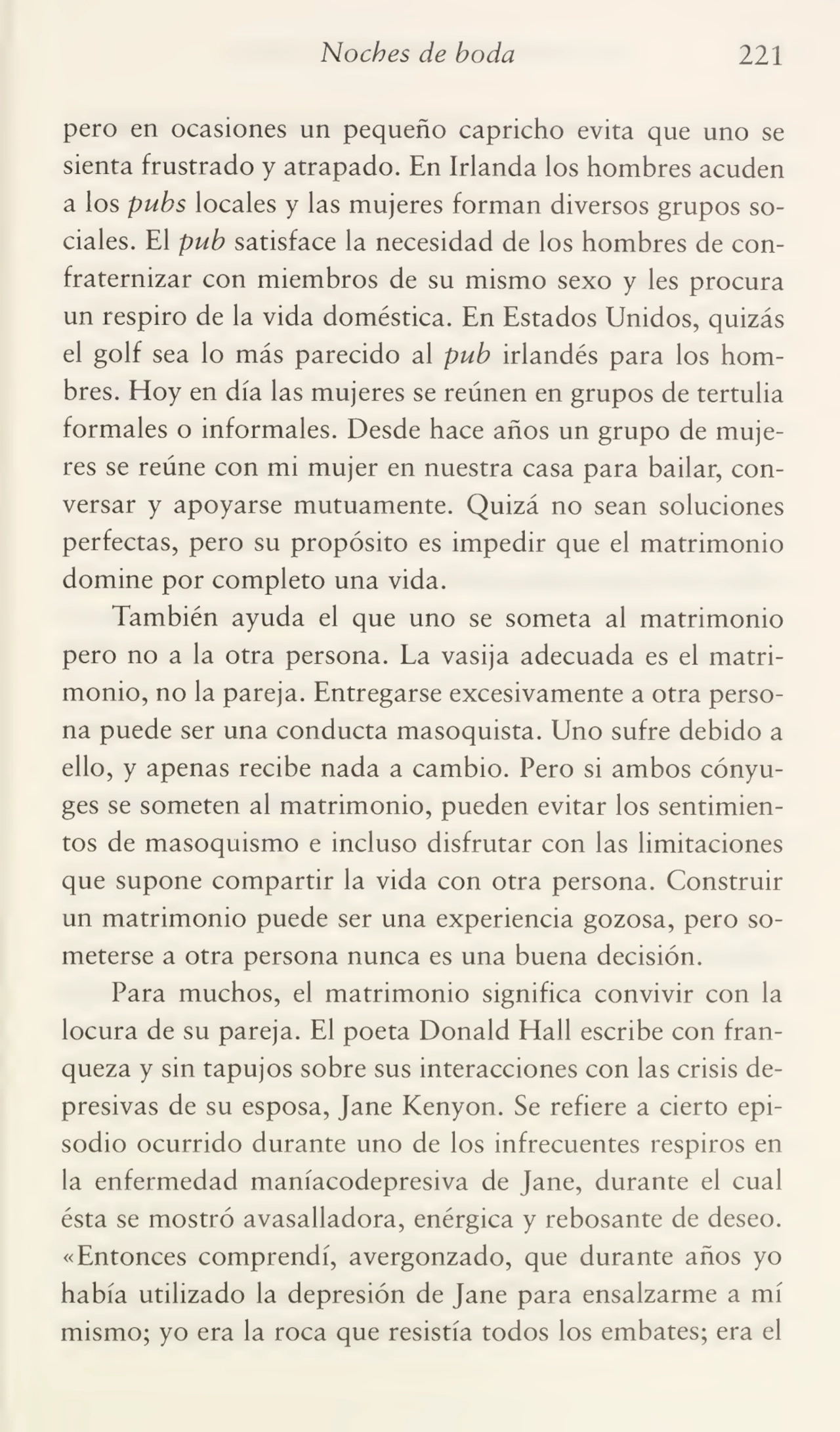 Noches de boda 221
pero en ocasiones un pequeño capricho evita que uno se
sienta frustrado y atrapado. En Irlanda los hombres acuden
a los pubs locales y las mujeres forman diversos grupos so¬
ciales. El pub satisface la necesidad de los hombres de con¬
fraternizar con miembros de su mismo sexo y les procura
un respiro de la vida doméstica. En Estados Unidos, quizás
el golf sea lo más parecido al pub irlandés para los hom¬
bres. Hoy en día las mujeres se reúnen en grupos de tertulia
formales o informales. Desde hace años un grupo de muje¬
res se reúne con mi mujer en nuestra casa para bailar, con¬
versar y apoyarse mutuamente. Quizá no sean soluciones
perfectas, pero su propósito es impedir que el matrimonio
domine por completo una vida.
También ayuda el que uno se someta al matrimonio
pero no a la otra persona. La vasija adecuada es el matri¬
monio, no la pareja. Entregarse excesivamente a otra perso¬
na puede ser una conducta masoquista. Uno sufre debido a
ello, y apenas recibe nada a cambio. Pero si ambos cónyu¬
ges se someten al matrimonio, pueden evitar los sentimien¬
tos de masoquismo e incluso disfrutar con las limitaciones
que supone compartir la vida con otra persona. Construir
un matrimonio puede ser una experiencia gozosa, pero so¬
meterse a otra persona nunca es una buena decisión.
Para muchos, el matrimonio significa convivir con la
locura de su pareja. El poeta Donald Hall escribe con fran¬
queza y sin tapujos sobre sus interacciones con las crisis de¬
presivas de su esposa, Jane Kenyon. Se refiere a cierto epi¬
sodio ocurrido durante uno de los infrecuentes respiros en
la enfermedad maníacodepresiva de Jane, durante el cual
ésta se mostró avasalladora, enérgica y rebosante de deseo.
«Entonces comprendí, avergonzado, que durante años yo
había utilizado la depresión de Jane para ensalzarme a mí
mismo; yo era la roca que resistía todos los embates; era el
