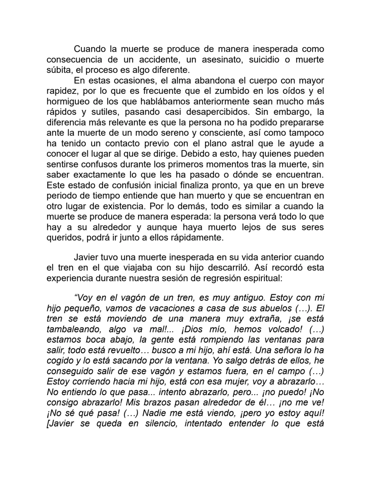 Cuando la muerte se produce de manera inesperada como
consecuencia de un accidente, un asesinato, suicidio o muerte
súbita, el proceso es algo diferente.
En estas ocasiones, el alma abandona el cuerpo con mayor
rapidez, por lo que es frecuente que el zumbido en los oídos y el
hormigueo de los que hablábamos anteriormente sean mucho más
rápidos y sutiles, pasando casi desapercibidos. Sin embargo, la
diferencia más relevante es que la persona no ha podido prepararse
ante la muerte de un modo sereno y consciente, así como tampoco
ha tenido un contacto previo con el plano astral que le ayude a
conocer el lugar al que se dirige. Debido a esto, hay quienes pueden
sentirse confusos durante los primeros momentos tras la muerte, sin
saber exactamente lo que les ha pasado o dónde se encuentran.
Este estado de confusión inicial finaliza pronto, ya que en un breve
periodo de tiempo entiende que han muerto y que se encuentran en
otro lugar de existencia. Por lo demás, todo es similar a cuando la
muerte se produce de manera esperada: la persona verá todo lo que
hay a su alrededor y aunque haya muerto lejos de sus seres
queridos, podrá ir junto a ellos rápidamente.
Javier tuvo una muerte inesperada en su vida anterior cuando
el tren en el que viajaba con su hijo descarriló. Así recordó esta
experiencia durante nuestra sesión de regresión espiritual:
“Voy en el vagón de un tren, es muy antiguo. Estoy con mi
hijo pequeño, vamos de vacaciones a casa de sus abuelos (…). El
tren se está moviendo de una manera muy extraña, ¡se está
tambaleando, algo va mal!... ¡Dios mío, hemos volcado! (…)
estamos boca abajo, la gente está rompiendo las ventanas para
salir, todo está revuelto… busco a mi hijo, ahí está. Una señora lo ha
cogido y lo está sacando por la ventana. Yo salgo detrás de ellos, he
conseguido salir de ese vagón y estamos fuera, en el campo (…)
Estoy corriendo hacia mi hijo, está con esa mujer, voy a abrazarlo…
No entiendo lo que pasa... intento abrazarlo, pero... ¡no puedo! ¡No
consigo abrazarlo! Mis brazos pasan alrededor de él… ¡no me ve!
¡No sé qué pasa! (…) Nadie me está viendo, ¡pero yo estoy aquí!
[Javier se queda en silencio, intentado entender lo que está