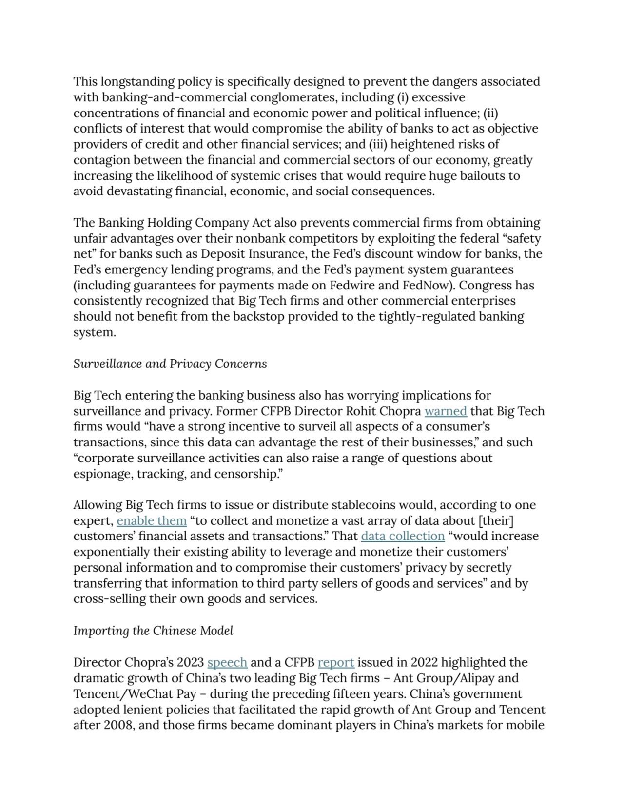 This longstanding policy is specifically designed to prevent the dangers associated 
with banking-and-commercial conglomerates, including (i) excessive 
concentrations of financial and economic power and political influence; (ii) 
conflicts of interest that would compromise the ability of banks to act as objective 
providers of credit and other financial services; and (iii) heightened risks of
contagion between the financial and commercial sectors of our economy, greatly 
increasing the likelihood of systemic crises that would require huge bailouts to 
avoid devastating financial, economic, and social consequences.
The Banking Holding Company Act also prevents commercial firms from obtaining 
unfair advantages over their nonbank competitors by exploiting the federal “safety 
net” for banks such as Deposit Insurance, the Fed’s discount window for banks, the 
Fed’s emergency lending programs, and the Fed’s payment system guarantees 
(including guarantees for payments made on Fedwire and FedNow). Congress has 
consistently recognized that Big Tech firms and other commercial enterprises
should not benefit from the backstop provided to the tightly-regulated banking 
system.
Surveillance and Privacy Concerns
Big Tech entering the banking business also has worrying implications for 
surveillance and privacy. Former CFPB Director Rohit Chopra warned that Big Tech 
firms would “have a strong incentive to surveil all aspects of a consumer’s 
transactions, since this data can advantage the rest of their businesses,” and such 
“corporate surveillance activities can also raise a range of questions about 
espionage, tracking, and censorship.”
Allowing Big Tech firms to issue or distribute stablecoins would, according to one 
expert, enable them “to collect and monetize a vast array of data about [their] 
customers’ financial assets and transactions.” That data collection “would increase 
exponentially their existing ability to leverage and monetize their customers’ 
personal information and to compromise their customers’ privacy by secretly 
transferring that information to third party sellers of goods and services” and by 
cross-selling their own goods and services.
Importing the Chinese Model
Director Chopra’s 2023 speech and a CFPB report issued in 2022 highlighted the 
dramatic growth of China’s two leading Big Tech firms – Ant Group/Alipay and 
Tencent/WeChat Pay – during the preceding fifteen years. China’s government 
adopted lenient policies that facilitated the rapid growth of Ant Group and Tencent 
after 2008, and those firms became dominant players in China’s markets for mobile 