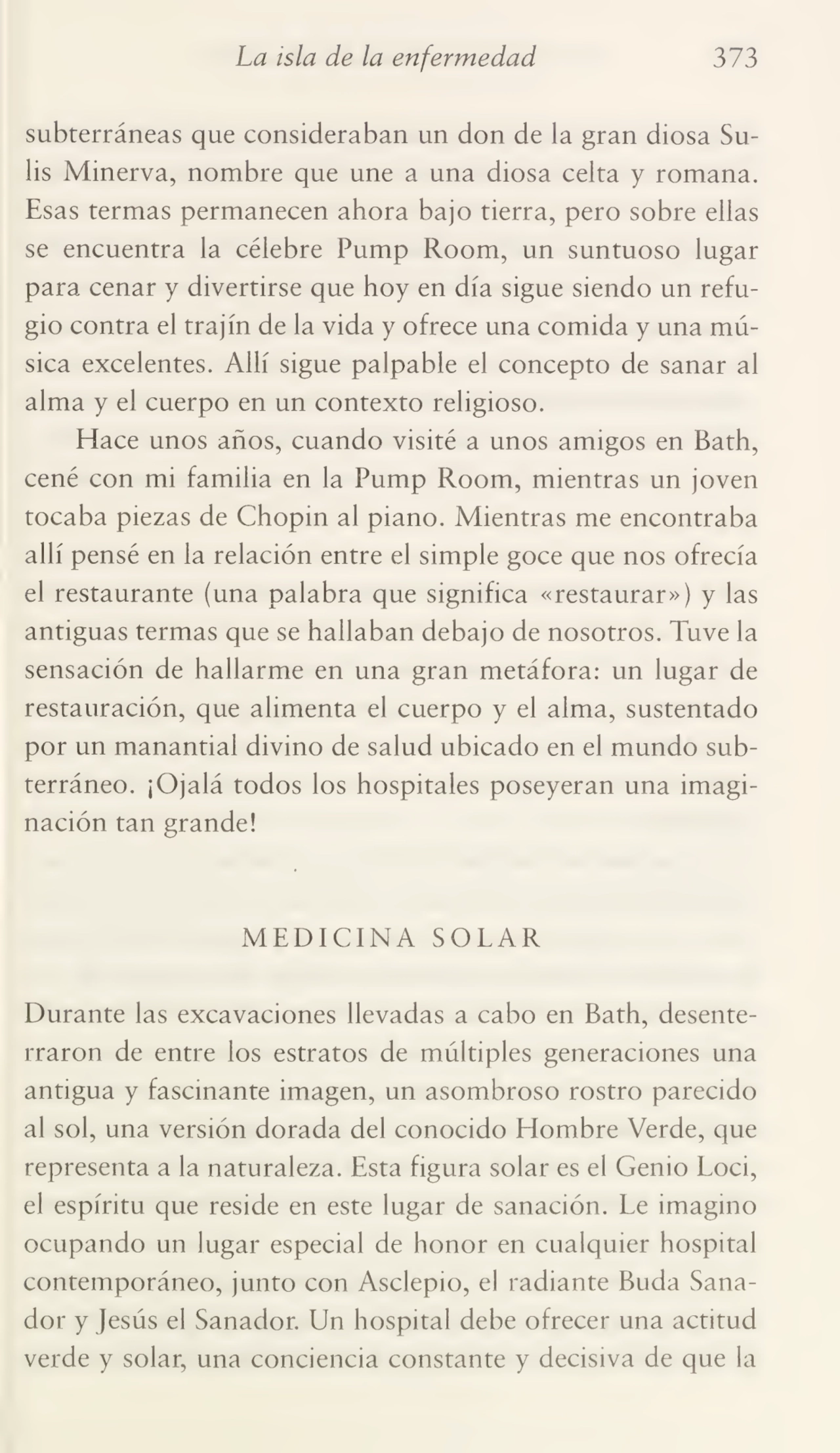 La isla de la enfermedad 373
subterráneas que consideraban un don de la gran diosa Sulis Minerva, nombre que une a una diosa celta y romana.
Esas termas permanecen ahora bajo tierra, pero sobre ellas
se encuentra la célebre Pump Room, un suntuoso lugar
para cenar y divertirse que hoy en día sigue siendo un refu¬
gio contra el trajín de la vida y ofrece una comida y una mú¬
sica excelentes. Allí sigue palpable el concepto de sanar al
alma y el cuerpo en un contexto religioso.
Hace unos años, cuando visité a unos amigos en Bath,
cené con mi familia en la Pump Room, mientras un joven
tocaba piezas de Chopin al piano. Mientras me encontraba
allí pensé en la relación entre el simple goce que nos ofrecía
el restaurante (una palabra que significa «restaurar») y las
antiguas termas que se hallaban debajo de nosotros. Tuve la
sensación de hallarme en una gran metáfora: un lugar de
restauración, que alimenta el cuerpo y el alma, sustentado
por un manantial divino de salud ubicado en el mundo sub¬
terráneo. ¡Ojalá todos los hospitales poseyeran una imagi¬
nación tan grande!
MEDICINA SOLAR
Durante las excavaciones llevadas a cabo en Bath, desente¬
rraron de entre los estratos de múltiples generaciones una
antigua y fascinante imagen, un asombroso rostro parecido
al sol, una versión dorada del conocido Hombre Verde, que
representa a la naturaleza. Esta figura solar es el Genio Loci,
el espíritu que reside en este lugar de sanación. Le imagino
ocupando un lugar especial de honor en cualquier hospital
contemporáneo, junto con Asclepio, el radiante Buda Sana¬
dor y Jesús el Sanador. Un hospital debe ofrecer una actitud
verde y solar, una conciencia constante y decisiva de que la