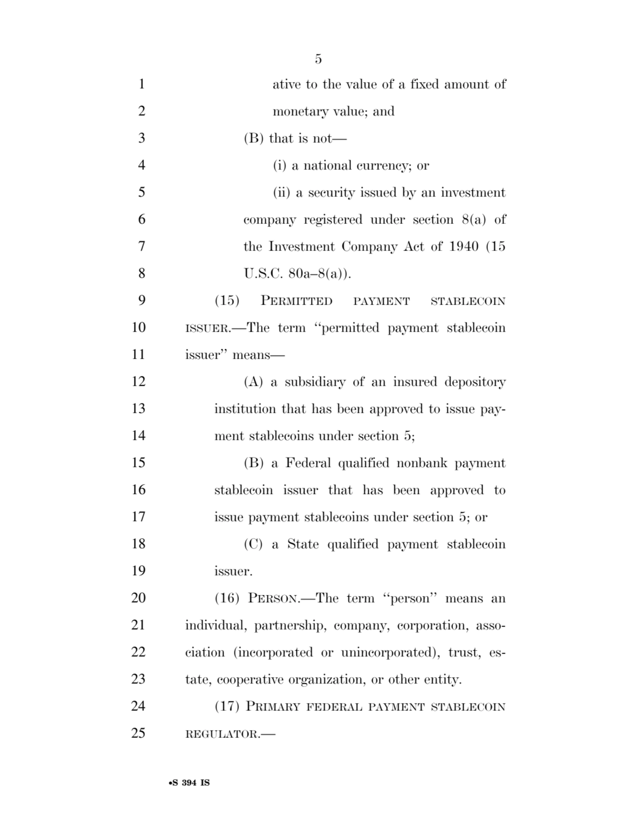 5 
•S 394 IS
1 ative to the value of a fixed amount of 
2 monetary value; and 
3 (B) that is not— 
4 (i) a national currency; or 
5 (ii) a security issued by an investment 
6 company registered under section 8(a) of 
7 the Investment Company Act of 1940 (15 
8 U.S.C. 80a–8(a)). 
9 (15) PERMITTED PAYMENT STABLECOIN
10 ISSUER.—The term ‘‘permitted payment stablecoin 
11 issuer’’ means— 
12 (A) a subsidiary of an insured depository 
13 institution that has been approved to issue pay14 ment stablecoins under section 5; 
15 (B) a Federal qualified nonbank payment 
16 stablecoin issuer that has been approved to 
17 issue payment stablecoins under section 5; or 
18 (C) a State qualified payment stablecoin 
19 issuer. 
20 (16) PERSON.—The term ‘‘person’’ means an 
21 individual, partnership, company, corporation, asso22 ciation (incorporated or unincorporated), trust, es23 tate, cooperative organization, or other entity. 
24 (17) PRIMARY FEDERAL PAYMENT STABLECOIN
25 REGULATOR.— 
VerDate Sep 11 2014 17:41 Mar 05, 2025 Jkt 059200 PO 00000 Frm 00005 Fmt 6652 Sfmt 6201 E:\BILLS\S394.IS S394
ssavage on LAPJG3WLY3PROD with BILLS
