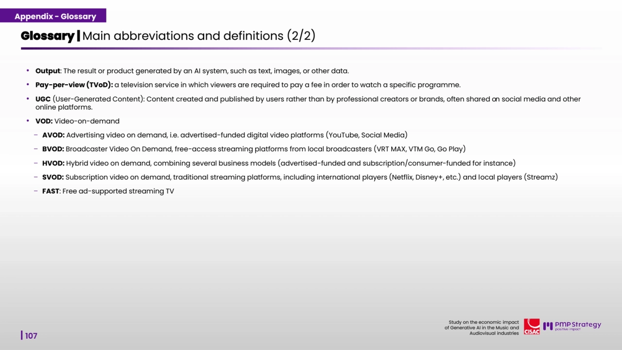 107
Study on the economic impact 
of Generative AI in the Music and 
Audiovisual industries 
• Output: The result or product generated by an AI system, such as text, images, or other data.
• Pay-per-view (TVoD): a television service in which viewers are required to pay a fee in order to watch a specific programme.
• UGC (User-Generated Content): Content created and published by users rather than by professional creators or brands, often shared on social media and other 
online platforms.
• VOD: Video-on-demand
– AVOD: Advertising video on demand, i.e. advertised-funded digital video platforms (YouTube, Social Media)
– BVOD: Broadcaster Video On Demand, free-access streaming platforms from local broadcasters (VRT MAX, VTM Go, Go Play)
– HVOD: Hybrid video on demand, combining several business models (advertised-funded and subscription/consumer-funded for instance)
– SVOD: Subscription video on demand, traditional streaming platforms, including international players (Netflix, Disney+, etc.) and local players (Streamz)
– FAST: Free ad-supported streaming TV 
Glossary | Main abbreviations and definitions (2/2) 
Appendix - Glossary