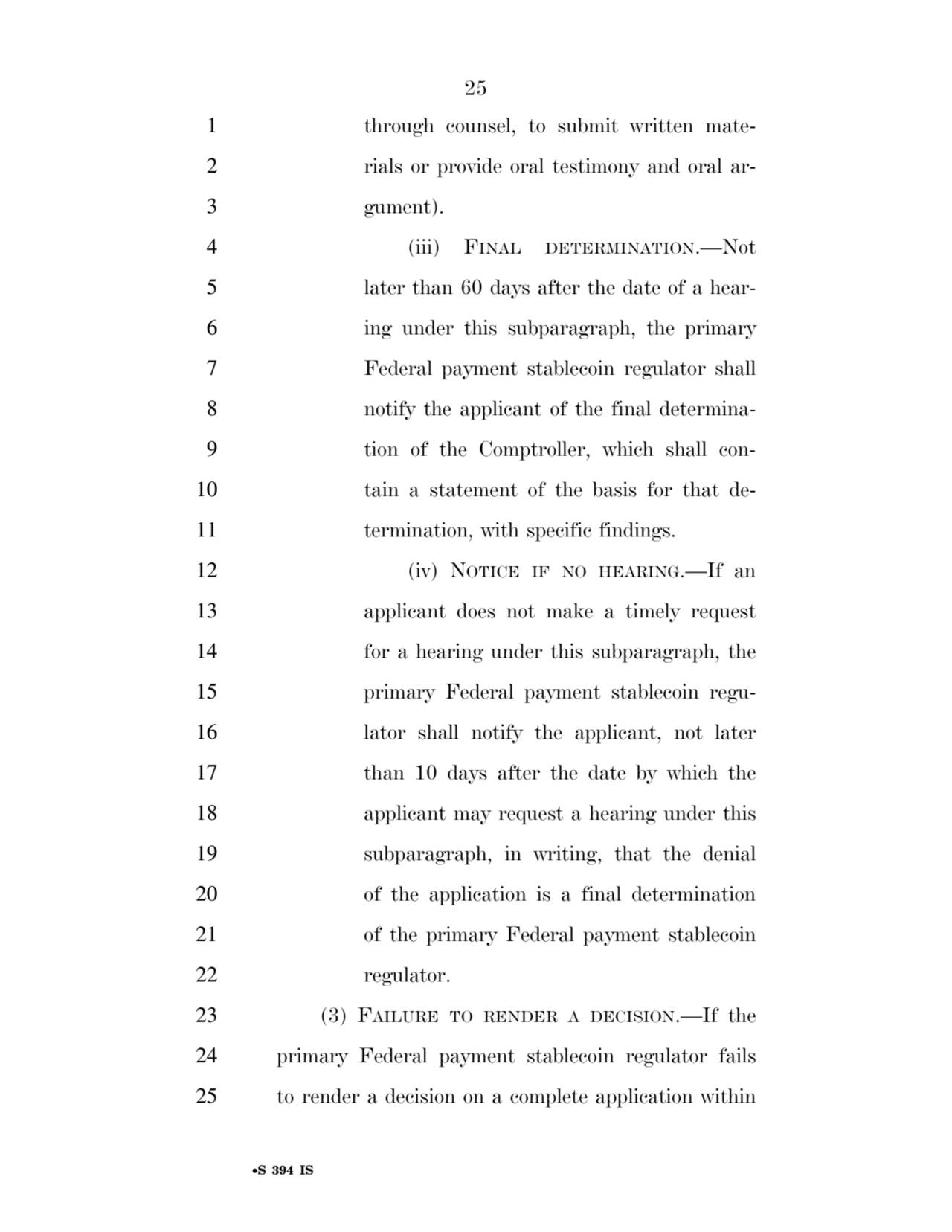 25 
•S 394 IS
1 through counsel, to submit written mate2 rials or provide oral testimony and oral ar3 gument). 
4 (iii) FINAL DETERMINATION.—Not 
5 later than 60 days after the date of a hear6 ing under this subparagraph, the primary 
7 Federal payment stablecoin regulator shall 
8 notify the applicant of the final determina9 tion of the Comptroller, which shall con10 tain a statement of the basis for that de11 termination, with specific findings. 
12 (iv) NOTICE IF NO HEARING.—If an 
13 applicant does not make a timely request 
14 for a hearing under this subparagraph, the 
15 primary Federal payment stablecoin regu16 lator shall notify the applicant, not later 
17 than 10 days after the date by which the 
18 applicant may request a hearing under this 
19 subparagraph, in writing, that the denial 
20 of the application is a final determination 
21 of the primary Federal payment stablecoin 
22 regulator. 
23 (3) FAILURE TO RENDER A DECISION.—If the 
24 primary Federal payment stablecoin regulator fails 
25 to render a decision on a complete application within 
VerDate Sep 11 2014 17:41 Mar 05, 2025 Jkt 059200 PO 00000 Frm 00025 Fmt 6652 Sfmt 6201 E:\BILLS\S394.IS S394
ssavage on LAPJG3WLY3PROD with BILLS