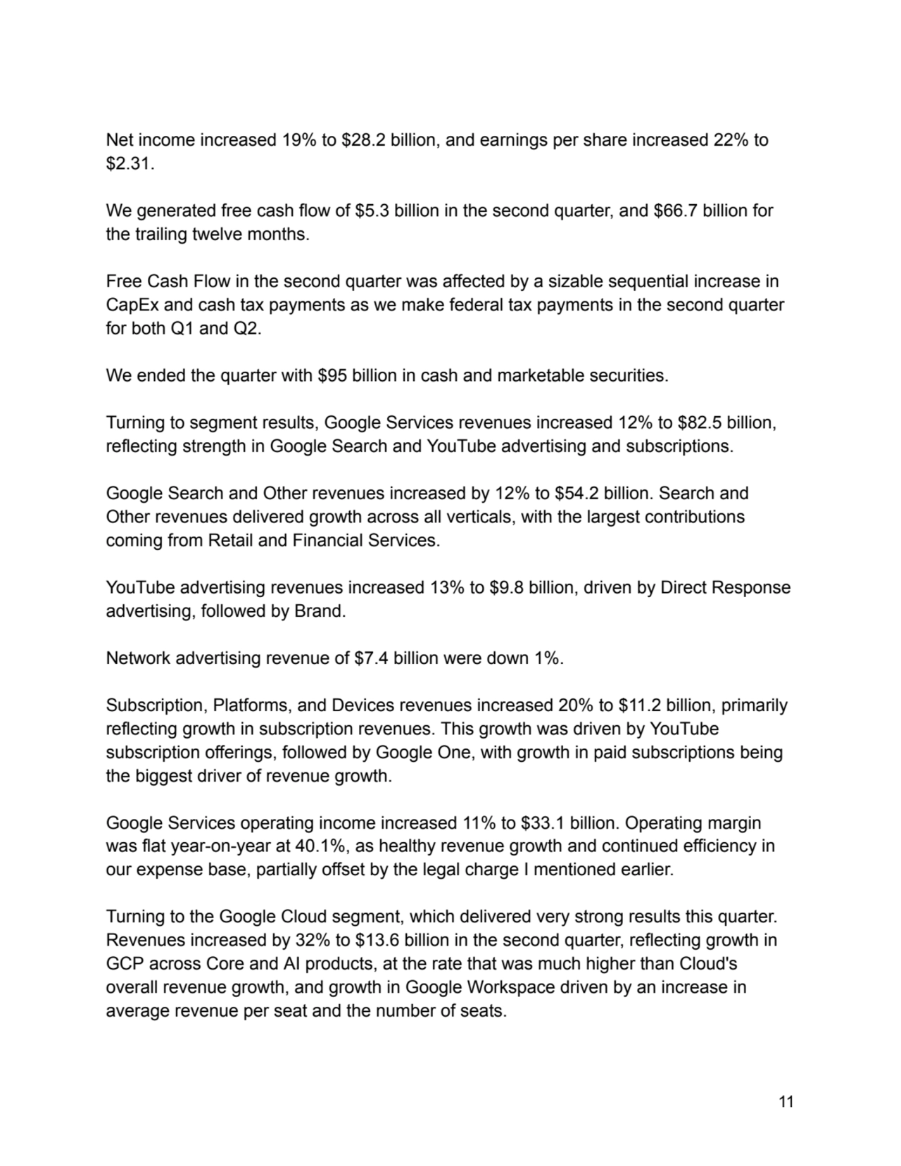 Net income increased 19% to $28.2 billion, and earnings per share increased 22% to
$2.31.
We generated free cash flow of $5.3 billion in the second quarter, and $66.7 billion for
the trailing twelve months.
Free Cash Flow in the second quarter was affected by a sizable sequential increase in
CapEx and cash tax payments as we make federal tax payments in the second quarter
for both Q1 and Q2.
We ended the quarter with $95 billion in cash and marketable securities.
Turning to segment results, Google Services revenues increased 12% to $82.5 billion,
reflecting strength in Google Search and YouTube advertising and subscriptions.
Google Search and Other revenues increased by 12% to $54.2 billion. Search and
Other revenues delivered growth across all verticals, with the largest contributions
coming from Retail and Financial Services.
YouTube advertising revenues increased 13% to $9.8 billion, driven by Direct Response
advertising, followed by Brand.
Network advertising revenue of $7.4 billion were down 1%.
Subscription, Platforms, and Devices revenues increased 20% to $11.2 billion, primarily
reflecting growth in subscription revenues. This growth was driven by YouTube
subscription offerings, followed by Google One, with growth in paid subscriptions being
the biggest driver of revenue growth.
Google Services operating income increased 11% to $33.1 billion. Operating margin
was flat year-on-year at 40.1%, as healthy revenue growth and continued efficiency in
our expense base, partially offset by the legal charge I mentioned earlier.
Turning to the Google Cloud segment, which delivered very strong results this quarter.
Revenues increased by 32% to $13.6 billion in the second quarter, reflecting growth in
GCP across Core and AI products, at the rate that was much higher than Cloud's
overall revenue growth, and growth in Google Workspace driven by an increase in
average revenue per seat and the number of seats.
11