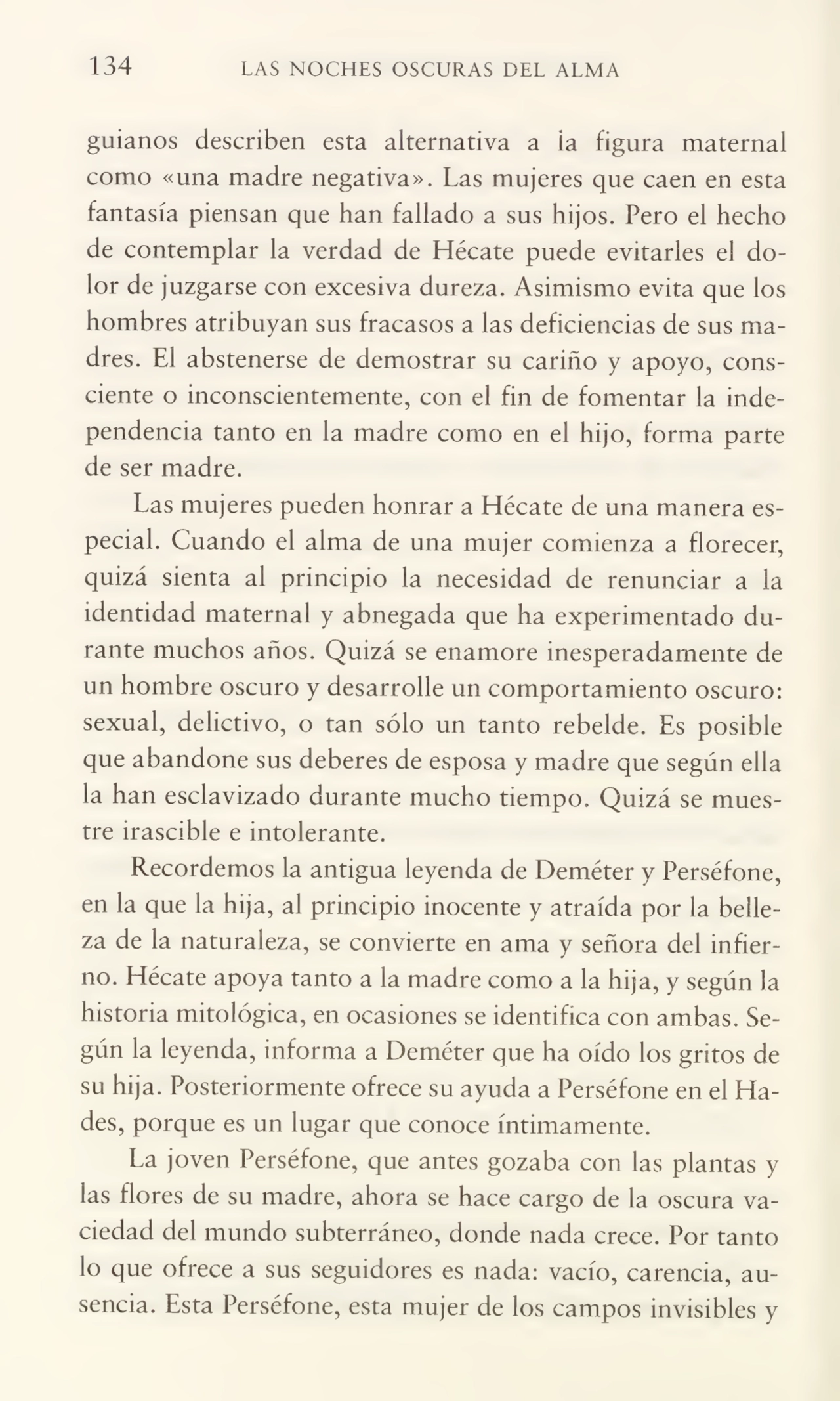 134 LAS NOCHES OSCURAS DEL ALMA
guíanos describen esta alternativa a la figura maternal
como «una madre negativa». Las mujeres que caen en esta
fantasía piensan que han fallado a sus hijos. Pero el hecho
de contemplar la verdad de Hécate puede evitarles el do¬
lor de juzgarse con excesiva dureza. Asimismo evita que los
hombres atribuyan sus fracasos a las deficiencias de sus ma¬
dres. El abstenerse de demostrar su cariño y apoyo, cons¬
ciente o inconscientemente, con el fin de fomentar la inde¬
pendencia tanto en la madre como en el hijo, forma parte
de ser madre.
Las mujeres pueden honrar a Hécate de una manera es¬
pecial. Cuando el alma de una mujer comienza a florecer,
quizá sienta al principio la necesidad de renunciar a la
identidad maternal y abnegada que ha experimentado du¬
rante muchos años. Quizá se enamore inesperadamente de
un hombre oscuro y desarrolle un comportamiento oscuro:
sexual, delictivo, o tan sólo un tanto rebelde. Es posible
que abandone sus deberes de esposa y madre que según ella
la han esclavizado durante mucho tiempo. Quizá se mues¬
tre irascible e intolerante.
Recordemos la antigua leyenda de Deméter y Perséfone,
en la que la hija, al principio inocente y atraída por la belle¬
za de la naturaleza, se convierte en ama y señora del infier¬
no. Hécate apoya tanto a la madre como a la hija, y según Ja
historia mitológica, en ocasiones se identifica con ambas. Se¬
gún la leyenda, informa a Deméter que ha oído los gritos de
su hija. Posteriormente ofrece su ayuda a Perséfone en el Líades, porque es un lugar que conoce íntimamente.
La joven Perséfone, que antes gozaba con las plantas y
las flores de su madre, ahora se hace cargo de la oscura va¬
ciedad del mundo subterráneo, donde nada crece. Por tanto
lo que ofrece a sus seguidores es nada: vacío, carencia, au¬
sencia. Esta Perséfone, esta mujer de los campos invisibles y
