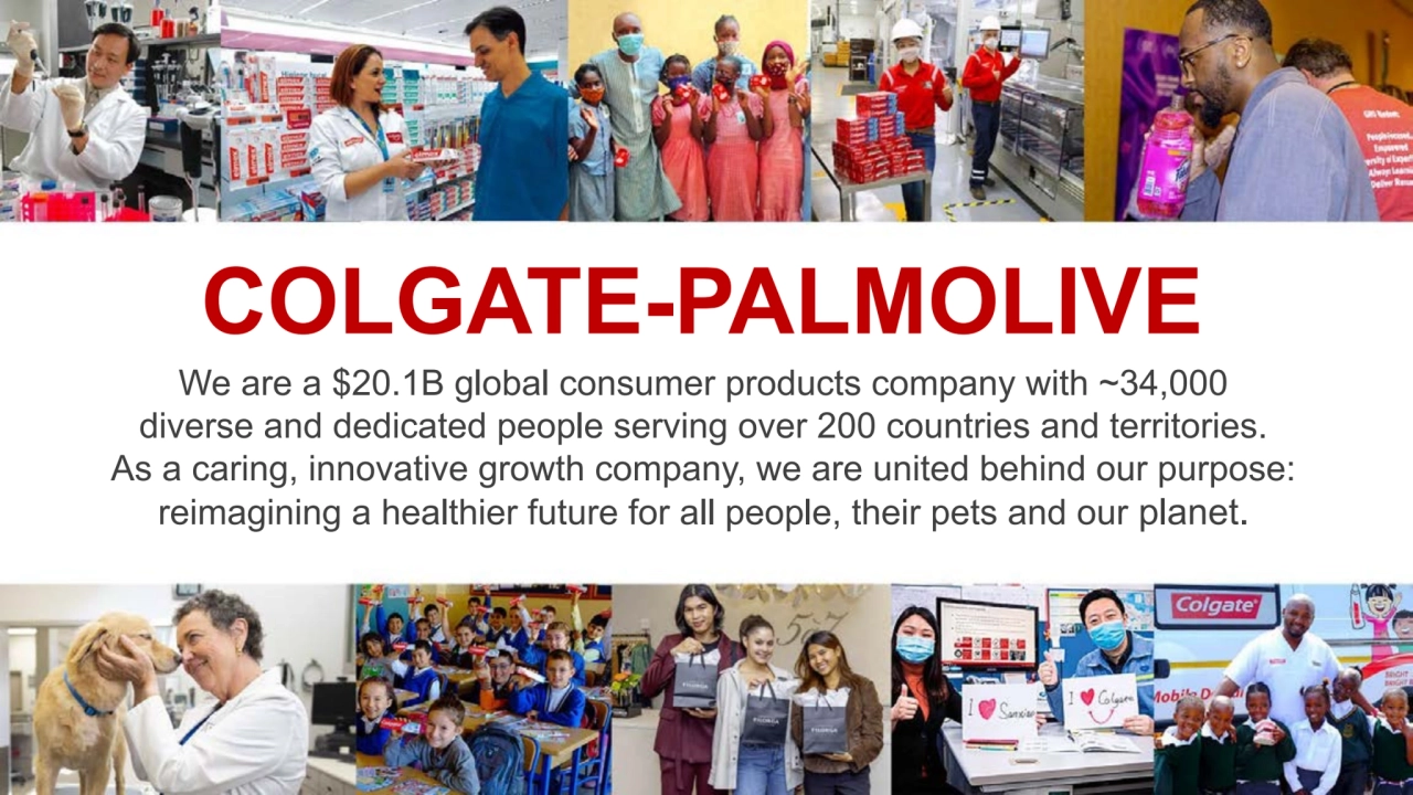 COLGATE-PALMOLIVE
We are a $20.1B global consumer products company with ~34,000
diverse and dedicated people serving over 200 countries and territories.
As a caring, innovative growth company, we are united behind our purpose:
reimagining a healthier future for all people, their pets and our planet.