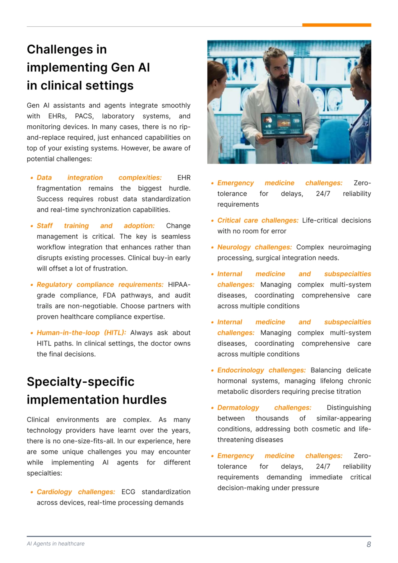 AI Agents in healthcare 8
Gen AI assistants and agents integrate smoothly 
with EHRs, PACS, laboratory systems, and 
monitoring devices. In many cases, there is no ripand-replace required, just enhanced capabilities on 
top of your existing systems. However, be aware of 
potential challenges: 
Challenges in 
implementing Gen AI

in clinical settings 
K Data integLation complexities: EHR 
fragmentation remains the biggest hurdle. 
Success requires robust data standardization 
and real-time synchronization capabilities. 
K Staff tLaining and adoption: Change 
management is critical. The key is seamless 
workflow integration that enhances rather than 
disrupts existing processes. Clinical buy-in early 
will offset a lot of frustration.
K RegulatoLy compliance LequiLements: HIPAAgrade compliance, FDA pathways, and audit 
trails are non-negotiable. Choose partners with 
proven healthcare compliance expertise. 
K Human-in-the-loop (HITL): Always ask about 
HITL paths. In clinical settings, the doctor owns 
the final decisions.
Specialty-specific 
implementation hurdles 
Clinical environments are complex. As many 
technology providers have learnt over the years, 
there is no one-size-fits-all. In our experience, here 
are some unique challenges you may encounter 
while implementing AI agents for different 
specialties: 
K Ca]diology challenges: ECG standardization 
across devices, real-time processing demands
K mergency medicine challenges:
K Critical care challenges:
K Neurology challenges:
 Zerotolerance for delays, 24/7 reliability 
requirementsª
 Life-critical decisions 
with no room for errorª
 Complex neuroimaging 
processing, surgical integration needs. 
K InteÀnal medicine and subspecialties 
challenges: Managing complex multi-system 
diseases, coordinating comprehensive care 
across multiple conditions
K InteÀnal medicine and subspecialties 
challenges:
K EndocÀinology challenges:
K DeÀmatology challenges:
K EmeÀgency medicine challenges:
 Managing complex multi-system 
diseases, coordinating comprehensive care 
across multiple conditionsª
 Balancing delicate 
hormonal systems, managing lifelong chronic 
metabolic disorders requiring precise titrationª
 Distinguishing 
between thousands of similar-appearing 
conditions, addressing both cosmetic and lifethreatening diseasesª
 Zerotolerance for delays, 24/7 reliability 
requirements demanding immediate critical 
decision-making under pressure 