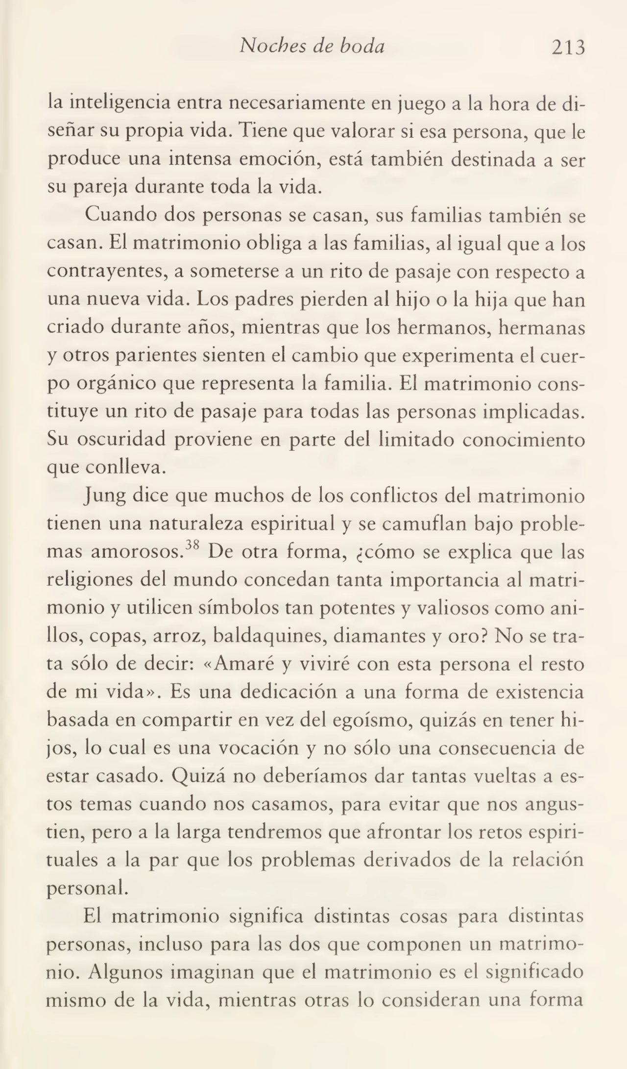 Noches de boda 213
la inteligencia entra necesariamente en juego a la hora de di¬
señar su propia vida. Tiene que valorar si esa persona, que le
produce una intensa emoción, está también destinada a ser
su pareja durante toda la vida.
Cuando dos personas se casan, sus familias también se
casan. El matrimonio obliga a las familias, al igual que a los
contrayentes, a someterse a un rito de pasaje con respecto a
una nueva vida. Los padres pierden al hijo o la hija que han
criado durante años, mientras que los hermanos, hermanas
y otros parientes sienten el cambio que experimenta el cuer¬
po orgánico que representa la familia. El matrimonio cons¬
tituye un rito de pasaje para todas las personas implicadas.
Su oscuridad proviene en parte del limitado conocimiento
que conlleva.
Jung dice que muchos de los conflictos del matrimonio
tienen una naturaleza espiritual y se camuflan bajo proble¬
mas amorosos.38 De otra forma, ¿cómo se explica que las
religiones del mundo concedan tanta importancia al matri¬
monio y utilicen símbolos tan potentes y valiosos como ani¬
llos, copas, arroz, baldaquines, diamantes y oro? No se tra¬
ta sólo de decir: «Amaré y viviré con esta persona el resto
de mi vida». Es una dedicación a una forma de existencia
basada en compartir en vez del egoísmo, quizás en tener hi¬
jos, lo cual es una vocación y no sólo una consecuencia de
estar casado. Quizá no deberíamos dar tantas vueltas a es¬
tos temas cuando nos casamos, para evitar que nos angus¬
tien, pero a la larga tendremos que afrontar los retos espiri¬
tuales a la par que los problemas derivados de la relación
personal.
El matrimonio significa distintas cosas para distintas
personas, incluso para las dos que componen un matrimo¬
nio. Algunos imaginan que el matrimonio es el significado
mismo de la vida, mientras otras lo consideran una forma