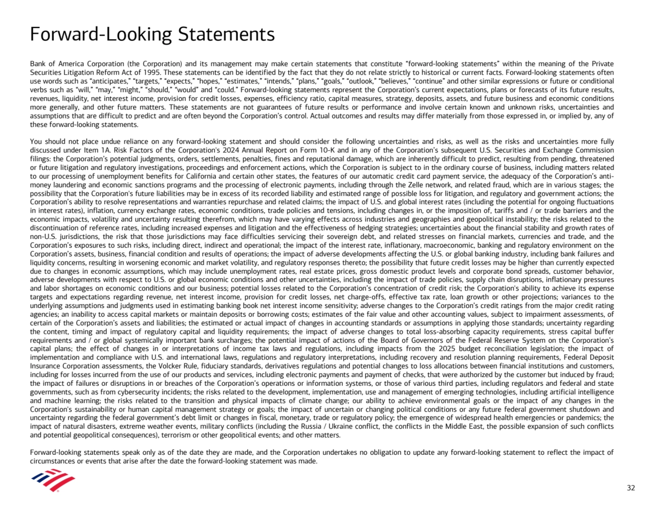 Forward-Looking Statements
Bank of America Corporation (the Corporation) and its management may make certain statements that constitute “forward-looking statements” within the meaning of the Private 
Securities Litigation Reform Act of 1995. These statements can be identified by the fact that they do not relate strictly to historical or current facts. Forward-looking statements often 
use words such as “anticipates,” “targets,” “expects,” “hopes,” “estimates,” “intends,” “plans,” “goals,” “outlook,” “believes,” “continue” and other similar expressions or future or conditional 
verbs such as “will,” “may,” “might,” “should,” “would” and “could.” Forward-looking statements represent the Corporation’s current expectations, plans or forecasts of its future results, 
revenues, liquidity, net interest income, provision for credit losses, expenses, efficiency ratio, capital measures, strategy, deposits, assets, and future business and economic conditions 
more generally, and other future matters. These statements are not guarantees of future results or performance and involve certain known and unknown risks, uncertainties and 
assumptions that are difficult to predict and are often beyond the Corporation’s control. Actual outcomes and results may differ materially from those expressed in, or implied by, any of 
these forward-looking statements. 
You should not place undue reliance on any forward-looking statement and should consider the following uncertainties and risks, as well as the risks and uncertainties more fully 
discussed under Item 1A. Risk Factors of the Corporation's 2024 Annual Report on Form 10-K and in any of the Corporation’s subsequent U.S. Securities and Exchange Commission 
filings: the Corporation’s potential judgments, orders, settlements, penalties, fines and reputational damage, which are inherently difficult to predict, resulting from pending, threatened 
or future litigation and regulatory investigations, proceedings and enforcement actions, which the Corporation is subject to in the ordinary course of business, including matters related 
to our processing of unemployment benefits for California and certain other states, the features of our automatic credit card payment service, the adequacy of the Corporation’s antimoney laundering and economic sanctions programs and the processing of electronic payments, including through the Zelle network, and related fraud, which are in various stages; the 
possibility that the Corporation's future liabilities may be in excess of its recorded liability and estimated range of possible loss for litigation, and regulatory and government actions; the 
Corporation’s ability to resolve representations and warranties repurchase and related claims; the impact of U.S. and global interest rates (including the potential for ongoing fluctuations 
in interest rates), inflation, currency exchange rates, economic conditions, trade policies and tensions, including changes in, or the imposition of, tariffs and / or trade barriers and the 
economic impacts, volatility and uncertainty resulting therefrom, which may have varying effects across industries and geographies and geopolitical instability; the risks related to the 
discontinuation of reference rates, including increased expenses and litigation and the effectiveness of hedging strategies; uncertainties about the financial stability and growth rates of 
non-U.S. jurisdictions, the risk that those jurisdictions may face difficulties servicing their sovereign debt, and related stresses on financial markets, currencies and trade, and the 
Corporation’s exposures to such risks, including direct, indirect and operational; the impact of the interest rate, inflationary, macroeconomic, banking and regulatory environment on the 
Corporation’s assets, business, financial condition and results of operations; the impact of adverse developments affecting the U.S. or global banking industry, including bank failures and 
liquidity concerns, resulting in worsening economic and market volatility, and regulatory responses thereto; the possibility that future credit losses may be higher than currently expected 
due to changes in economic assumptions, which may include unemployment rates, real estate prices, gross domestic product levels and corporate bond spreads, customer behavior, 
adverse developments with respect to U.S. or global economic conditions and other uncertainties, including the impact of trade policies, supply chain disruptions, inflationary pressures 
and labor shortages on economic conditions and our business; potential losses related to the Corporation’s concentration of credit risk; the Corporation's ability to achieve its expense 
targets and expectations regarding revenue, net interest income, provision for credit losses, net charge-offs, effective tax rate, loan growth or other projections; variances to the 
underlying assumptions and judgments used in estimating banking book net interest income sensitivity; adverse changes to the Corporation’s credit ratings from the major credit rating 
agencies; an inability to access capital markets or maintain deposits or borrowing costs; estimates of the fair value and other accounting values, subject to impairment assessments, of 
certain of the Corporation’s assets and liabilities; the estimated or actual impact of changes in accounting standards or assumptions in applying those standards; uncertainty regarding 
the content, timing and impact of regulatory capital and liquidity requirements; the impact of adverse changes to total loss-absorbing capacity requirements, stress capital buffer 
requirements and / or global systemically important bank surcharges; the potential impact of actions of the Board of Governors of the Federal Reserve System on the Corporation’s 
capital plans; the effect of changes in or interpretations of income tax laws and regulations, including impacts from the 2025 budget reconciliation legislation; the impact of 
implementation and compliance with U.S. and international laws, regulations and regulatory interpretations, including recovery and resolution planning requirements, Federal Deposit 
Insurance Corporation assessments, the Volcker Rule, fiduciary standards, derivatives regulations and potential changes to loss allocations between financial institutions and customers, 
including for losses incurred from the use of our products and services, including electronic payments and payment of checks, that were authorized by the customer but induced by fraud; 
the impact of failures or disruptions in or breaches of the Corporation’s operations or information systems, or those of various third parties, including regulators and federal and state 
governments, such as from cybersecurity incidents; the risks related to the development, implementation, use and management of emerging technologies, including artificial intelligence 
and machine learning; the risks related to the transition and physical impacts of climate change; our ability to achieve environmental goals or the impact of any changes in the 
Corporation's sustainability or human capital management strategy or goals; the impact of uncertain or changing political conditions or any future federal government shutdown and 
uncertainty regarding the federal government’s debt limit or changes in fiscal, monetary, trade or regulatory policy; the emergence of widespread health emergencies or pandemics; the 
impact of natural disasters, extreme weather events, military conflicts (including the Russia / Ukraine conflict, the conflicts in the Middle East, the possible expansion of such conflicts 
and potential geopolitical consequences), terrorism or other geopolitical events; and other matters.
Forward-looking statements speak only as of the date they are made, and the Corporation undertakes no obligation to update any forward-looking statement to reflect the impact of 
circumstances or events that arise after the date the forward-looking statement was made. 
32