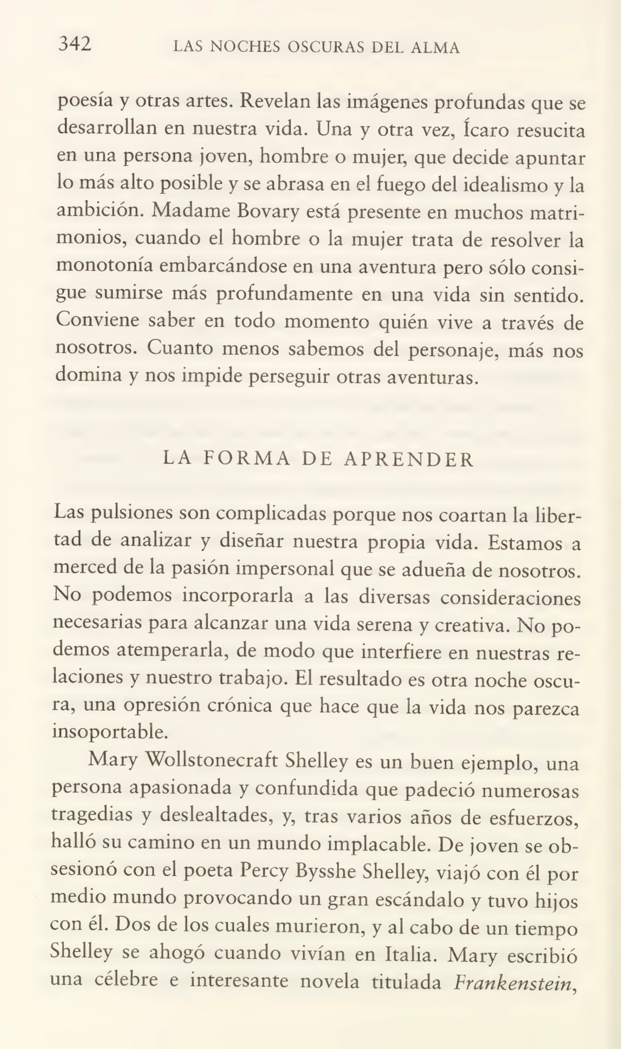 342 LAS NOCHES OSCURAS DEL ALMA
poesía y otras artes. Revelan las imágenes profundas que se
desarrollan en nuestra vida. Una y otra vez, ícaro resucita
en una persona joven, hombre o mujer, que decide apuntar
lo más alto posible y se abrasa en el fuego del idealismo y la
ambición. Madame Bovary está presente en muchos matri¬
monios, cuando el hombre o la mujer trata de resolver la
monotonía embarcándose en una aventura pero sólo consi¬
gue sumirse más profundamente en una vida sin sentido.
Conviene saber en todo momento quién vive a través de
nosotros. Cuanto menos sabemos del personaje, más nos
domina y nos impide perseguir otras aventuras.
LA FORMA DE APRENDER
Las pulsiones son complicadas porque nos coartan la liber¬
tad de analizar y diseñar nuestra propia vida. Estamos a
merced de la pasión impersonal que se adueña de nosotros.
No podemos incorporarla a las diversas consideraciones
necesarias para alcanzar una vida serena y creativa. No po¬
demos atemperarla, de modo que interfiere en nuestras re¬
laciones y nuestro trabajo. El resultado es otra noche oscu¬
ra, una opresión crónica que hace que la vida nos parezca
insoportable.
Mary Wollstonecraft Shelley es un buen ejemplo, una
persona apasionada y confundida que padeció numerosas
tragedias y deslealtades, y, tras varios años de esfuerzos,
halló su camino en un mundo implacable. De joven se ob¬
sesionó con el poeta Percy Bysshe Shelley, viajó con él por
medio mundo provocando un gran escándalo y tuvo hijos
con él. Dos de los cuales murieron, y al cabo de un tiempo
Shelley se ahogó cuando vivían en Italia. Mary escribió
una célebre e interesante novela titulada Frankenstein,