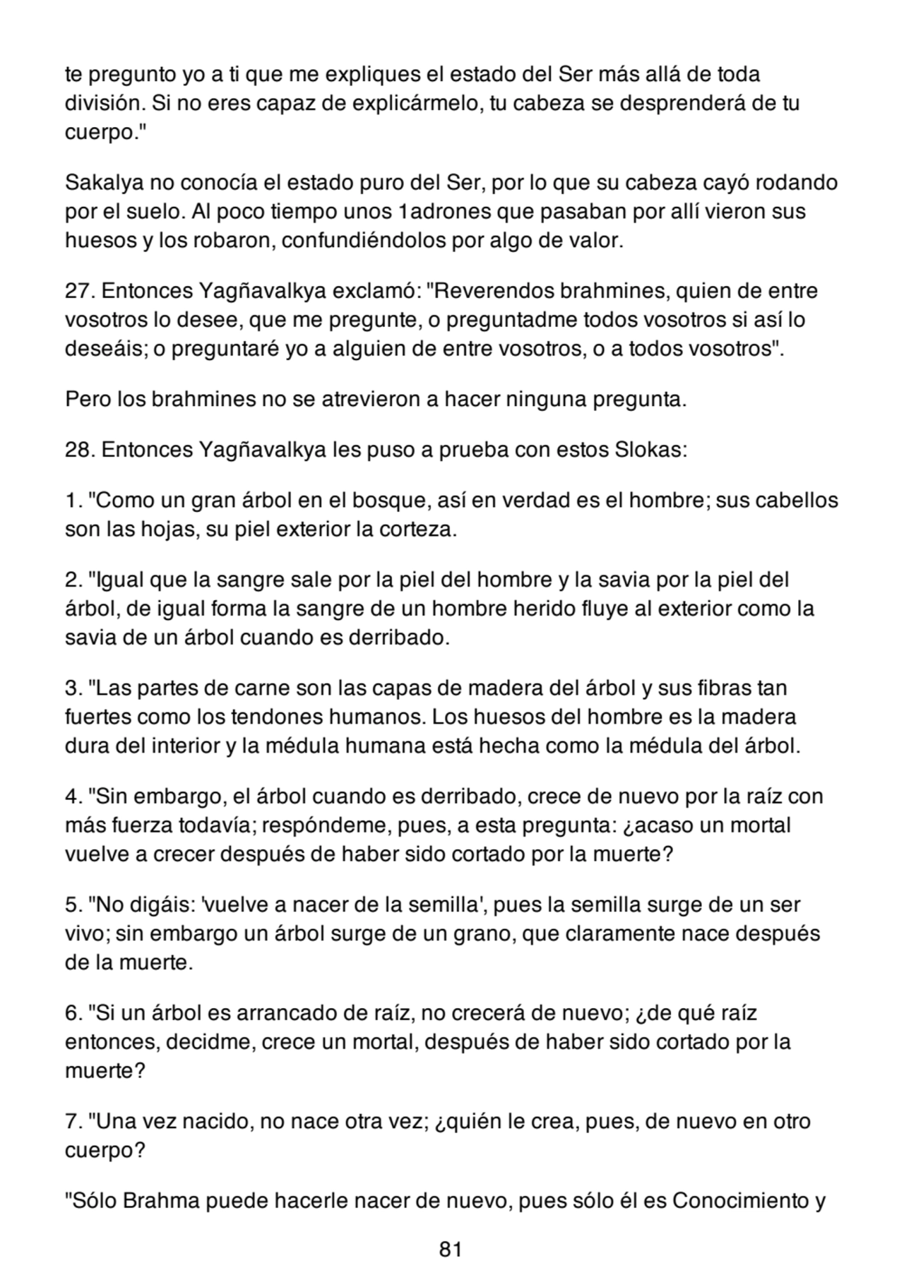 te pregunto yo a ti que me expliques el estado del Ser más allá de toda
división. Si no eres capaz de explicármelo, tu cabeza se desprenderá de tu
cuerpo."
Sakalya no conocía el estado puro del Ser, por lo que su cabeza cayó rodando
por el suelo. Al poco tiempo unos 1adrones que pasaban por allí vieron sus
huesos y los robaron, confundiéndolos por algo de valor.
27. Entonces Yagñavalkya exclamó: "Reverendos brahmines, quien de entre
vosotros lo desee, que me pregunte, o preguntadme todos vosotros si así lo
deseáis; o preguntaré yo a alguien de entre vosotros, o a todos vosotros".
Pero los brahmines no se atrevieron a hacer ninguna pregunta.
28. Entonces Yagñavalkya les puso a prueba con estos Slokas:
1. "Como un gran árbol en el bosque, así en verdad es el hombre; sus cabellos
son las hojas, su piel exterior la corteza.
2. "Igual que la sangre sale por la piel del hombre y la savia por la piel del
árbol, de igual forma la sangre de un hombre herido fluye al exterior como la
savia de un árbol cuando es derribado.
3. "Las partes de carne son las capas de madera del árbol y sus fibras tan
fuertes como los tendones humanos. Los huesos del hombre es la madera
dura del interior y la médula humana está hecha como la médula del árbol.
4. "Sin embargo, el árbol cuando es derribado, crece de nuevo por la raíz con
más fuerza todavía; respóndeme, pues, a esta pregunta: ¿acaso un mortal
vuelve a crecer después de haber sido cortado por la muerte?
5. "No digáis: 'vuelve a nacer de la semilla', pues la semilla surge de un ser
vivo; sin embargo un árbol surge de un grano, que claramente nace después
de la muerte.
6. "Si un árbol es arrancado de raíz, no crecerá de nuevo; ¿de qué raíz
entonces, decidme, crece un mortal, después de haber sido cortado por la
muerte?
7. "Una vez nacido, no nace otra vez; ¿quién le crea, pues, de nuevo en otro
cuerpo?
"Sólo Brahma puede hacerle nacer de nuevo, pues sólo él es Conocimiento y
81