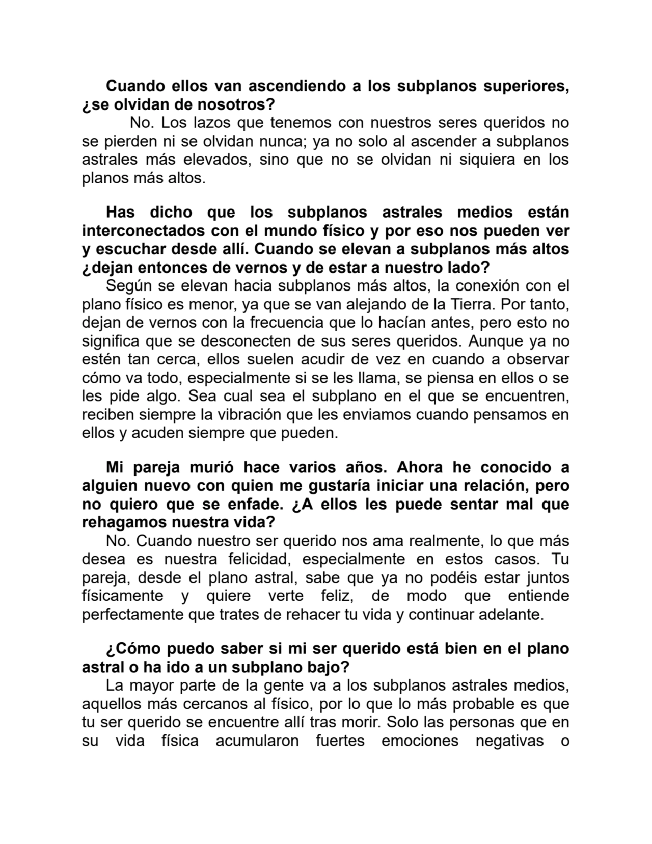 Cuando ellos van ascendiendo a los subplanos superiores,
¿se olvidan de nosotros?
No. Los lazos que tenemos con nuestros seres queridos no
se pierden ni se olvidan nunca; ya no solo al ascender a subplanos
astrales más elevados, sino que no se olvidan ni siquiera en los
planos más altos. 
Has dicho que los subplanos astrales medios están
interconectados con el mundo físico y por eso nos pueden ver
y escuchar desde allí. Cuando se elevan a subplanos más altos
¿dejan entonces de vernos y de estar a nuestro lado?
Según se elevan hacia subplanos más altos, la conexión con el
plano físico es menor, ya que se van alejando de la Tierra. Por tanto,
dejan de vernos con la frecuencia que lo hacían antes, pero esto no
significa que se desconecten de sus seres queridos. Aunque ya no
estén tan cerca, ellos suelen acudir de vez en cuando a observar
cómo va todo, especialmente si se les llama, se piensa en ellos o se
les pide algo. Sea cual sea el subplano en el que se encuentren,
reciben siempre la vibración que les enviamos cuando pensamos en
ellos y acuden siempre que pueden. 
Mi pareja murió hace varios años. Ahora he conocido a
alguien nuevo con quien me gustaría iniciar una relación, pero
no quiero que se enfade. ¿A ellos les puede sentar mal que
rehagamos nuestra vida?
No. Cuando nuestro ser querido nos ama realmente, lo que más
desea es nuestra felicidad, especialmente en estos casos. Tu
pareja, desde el plano astral, sabe que ya no podéis estar juntos
físicamente y quiere verte feliz, de modo que entiende
perfectamente que trates de rehacer tu vida y continuar adelante.
¿Cómo puedo saber si mi ser querido está bien en el plano
astral o ha ido a un subplano bajo?
La mayor parte de la gente va a los subplanos astrales medios,
aquellos más cercanos al físico, por lo que lo más probable es que
tu ser querido se encuentre allí tras morir. Solo las personas que en
su vida física acumularon fuertes emociones negativas o