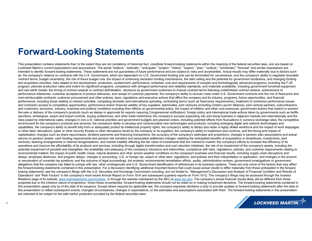 2
This presentation contains statements that, to the extent they are not recitations of historical fact, constitute forward-looking statements within the meaning of the federal securities laws, and are based on 
Lockheed Martin’s current expectations and assumptions. The words “believe,” “estimate,” “anticipate,” “project,” “intend,” “expect,” “plan,” “outlook,” “scheduled,” “forecast” and similar expressions are 
intended to identify forward-looking statements. These statements are not guarantees of future performance and are subject to risks and uncertainties. Actual results may differ materially due to factors such 
as: the company's reliance on contracts with the U.S. Government, which are dependent on U.S. Government funding and can be terminated for convenience, and the company's ability to negotiate favorable 
contract terms; budget uncertainty, the risk of future budget cuts, the impact of continuing resolution funding mechanisms, the debt ceiling and the potential for government shutdowns, and changing funding 
and acquisition priorities; risks related to the development, production, sustainment, performance, schedule, cost and requirements of complex and technologically advanced programs, including the F-35 
program; planned production rates and orders for significant programs, compliance with stringent performance and reliability standards, and materials availability, including government furnished equipment 
and rare earth metals; the timing of contract awards or contract definitization, decisions by government customers to impose contract terms following undefinitized contract actions, achievement of 
performance milestones, customer acceptance of product deliveries, and receipt of customer payments; the company's ability to recover costs under U.S. Government contracts and the mix of fixed-price and 
cost-reimbursable contracts; customer procurement and other policies, laws, regulations and executive actions that affect the company and its industry, programs, future opportunities, and financial 
performance, including those relating to mission priorities, competing domestic and international spending, contracting terms (such as fixed-price requirements), treatment of contractor performance issues, 
and contractor access to competitive opportunities; performance and/or financial viability of key suppliers, teammates, joint ventures (including United Launch Alliance), joint venture partners, subcontractors 
and customers; economic, industry, business and political conditions including their effects on governmental policy; the impact of inflation and other cost pressures; government actions that restrict or prevent 
the sale or delivery of the company's products (such as delays in approvals for exports requiring Congressional notification); foreign policy and international trade actions taken by governments such as tariffs, 
sanctions, embargoes, export and import controls, buying preferences, and other trade restrictions; the company's success expanding into and doing business in adjacent markets and internationally and the 
risks posed by international sales; changes in non-U.S. national priorities and government budgets and planned orders, including potential effects from fluctuations in currency exchange rates; the competitive 
environment for the company's products and services; the company's ability to develop and commercialize new technologies and products, including emerging digital and network technologies and 
capabilities; the company's ability to benefit fully from or adequately protect its intellectual property rights; the company's ability to attract and retain a highly skilled workforce and the impact of work stoppages 
or other labor disruptions; cyber or other security threats or other disruptions faced by the company or its suppliers; the company's ability to implement and continue, and the timing and impact of, 
capitalization changes such as share repurchases, dividend payments and financing transactions; the accuracy of the company's estimates and projections; changes in pension plan assumptions and actual 
returns on pension assets; cash funding requirements and pension risk transfers and associated settlement charges; realizing the anticipated benefits of acquisitions or divestitures, investments, joint 
ventures, teaming arrangements or internal reorganizations, and market volatility affecting the fair value of investments that are marked to market; the company's efforts to increase the efficiency of its 
operations and improve the affordability of its products and services, including through digital transformation and cost reduction initiatives; the risk of an impairment of the company's assets, including the 
potential impairment of goodwill and intangibles; the availability and adequacy of the company's insurance and indemnities; compliance with laws, regulations, policies, and customer requirements relating to 
environmental matters; the impact of public health crises, natural disasters and other severe weather conditions on the company's business and financial results, including supply chain disruptions and 
delays, employee absences, and program delays; changes in accounting, U.S. or foreign tax, export or other laws, regulations, and policies and their interpretation or application, and changes in the amount 
or reevaluation of uncertain tax positions; and the outcome of legal proceedings, bid protests, environmental remediation efforts, audits, administrative reviews, government investigations or government 
allegations that the company has failed to comply with law, other contingencies and U.S. Government identification of deficiencies in its business systems. These are only some of the factors that may affect 
the forward-looking statements contained in this presentation. For a discussion identifying additional important factors that could cause actual results to differ materially from those anticipated in the forwardlooking statements, see the company’s filings with the U.S. Securities and Exchange Commission including, but not limited to, “Management’s Discussion and Analysis of Financial Condition and Results of 
Operations” and “Risk Factors” in the company’s most recent Annual Report on Form 10-K and subsequent quarterly reports on Form 10-Q. The company’s filings may be accessed through the Investor 
Relations page of its website, www.lockheedmartin.com/investor, or through the website maintained by the SEC at www.sec.gov. The company’s actual financial results likely will be different from those 
projected due to the inherent nature of projections. Given these uncertainties, forward-looking statements should not be relied on in making investment decisions. The forward-looking statements contained in 
this presentation speak only as of the date of its issuance. Except where required by applicable law, the company expressly disclaims a duty to provide updates to forward-looking statements after the date of 
this presentation to reflect subsequent events, changed circumstances, changes in expectations, or the estimates and assumptions associated with them. The forward-looking statements in this presentation 
are intended to be subject to the safe harbor protection provided by the federal securities laws.
Forward-Looking Statements