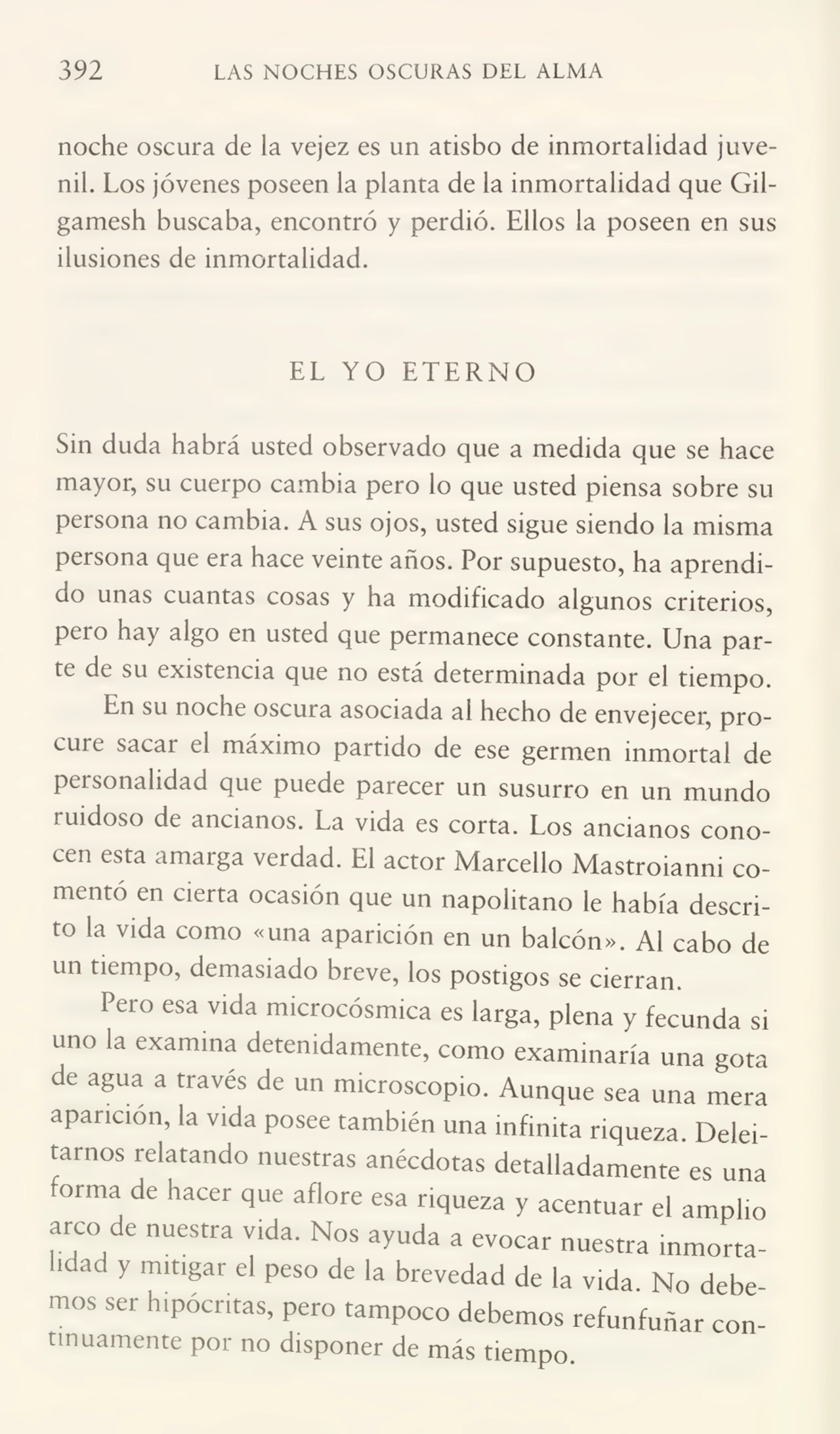 392 LAS NOCHES OSCURAS DEL ALMA
noche oscura de la vejez es un atisbo de inmortalidad juve¬
nil. Los jóvenes poseen la planta de la inmortalidad que Gilgamesh buscaba, encontró y perdió. Ellos la poseen en sus
ilusiones de inmortalidad.
EL YO ETERNO
Sin duda habrá usted observado que a medida que se hace
mayor, su cuerpo cambia pero lo que usted piensa sobre su
persona no cambia. A sus ojos, usted sigue siendo la misma
persona que era hace veinte años. Por supuesto, ha aprendi¬
do unas cuantas cosas y ha modificado algunos criterios,
pero hay algo en usted que permanece constante. Una par¬
te de su existencia que no está determinada por el tiempo.
En su noche oscuia asociada ai hecho de envejecer, pro¬
cure sacar el máximo partido de ese germen inmortal de
personalidad que puede parecer un susurro en un mundo
luidoso de ancianos. La vida es corta. Los ancianos cono¬
cen esta amarga verdad. El actor Marceño Mastroianni co¬
mentó en cierta ocasión que un napolitano le había descri¬
to la vida como «una aparición en un balcón». Al cabo de
un tiempo, demasiado breve, los postigos se cierran.
Pero esa vida microcósmica es larga, plena y fecunda si
uno la examina detenidamente, como examinaría una gota
de agua a través de un microscopio. Aunque sea una mera
aparición, la vida posee también una infinita riqueza. Delei¬
tarnos relatando nuestras anécdotas detalladamente es una
forma de hacer que aflore esa riqueza y acentuar el amplio
arco de nuestra vida. Nos ayuda a evocar nuestra inmorta¬
lidad y mitigar el peso de la brevedad de la vida. No debe¬
mos ser hipócritas, pero tampoco debemos refunfuñar con¬
tinuamente por no disponer de más tiempo.
