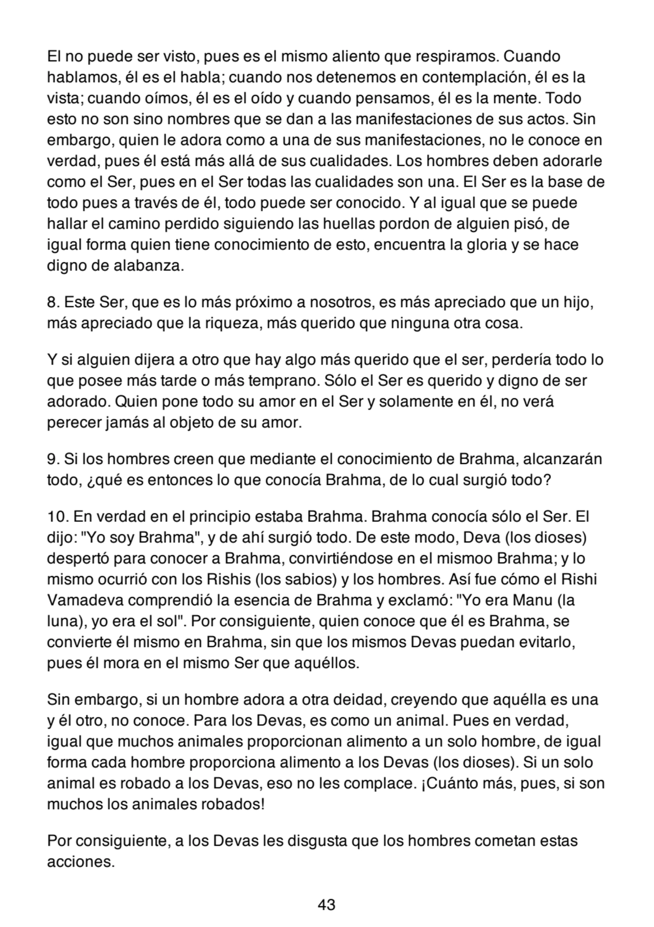 El no puede ser visto, pues es el mismo aliento que respiramos. Cuando
hablamos, él es el habla; cuando nos detenemos en contemplación, él es la
vista; cuando oímos, él es el oído y cuando pensamos, él es la mente. Todo
esto no son sino nombres que se dan a las manifestaciones de sus actos. Sin
embargo, quien le adora como a una de sus manifestaciones, no le conoce en
verdad, pues él está más allá de sus cualidades. Los hombres deben adorarle
como el Ser, pues en el Ser todas las cualidades son una. El Ser es la base de
todo pues a través de él, todo puede ser conocido. Y al igual que se puede
hallar el camino perdido siguiendo las huellas pordon de alguien pisó, de
igual forma quien tiene conocimiento de esto, encuentra la gloria y se hace
digno de alabanza.
8. Este Ser, que es lo más próximo a nosotros, es más apreciado que un hijo,
más apreciado que la riqueza, más querido que ninguna otra cosa.
Y si alguien dijera a otro que hay algo más querido que el ser, perdería todo lo
que posee más tarde o más temprano. Sólo el Ser es querido y digno de ser
adorado. Quien pone todo su amor en el Ser y solamente en él, no verá
perecer jamás al objeto de su amor.
9. Si los hombres creen que mediante el conocimiento de Brahma, alcanzarán
todo, ¿qué es entonces lo que conocía Brahma, de lo cual surgió todo?
10. En verdad en el principio estaba Brahma. Brahma conocía sólo el Ser. El
dijo: "Yo soy Brahma", y de ahí surgió todo. De este modo, Deva (los dioses)
despertó para conocer a Brahma, convirtiéndose en el mismoo Brahma; y lo
mismo ocurrió con los Rishis (los sabios) y los hombres. Así fue cómo el Rishi
Vamadeva comprendió la esencia de Brahma y exclamó: "Yo era Manu (la
luna), yo era el sol". Por consiguiente, quien conoce que él es Brahma, se
convierte él mismo en Brahma, sin que los mismos Devas puedan evitarlo,
pues él mora en el mismo Ser que aquéllos.
Sin embargo, si un hombre adora a otra deidad, creyendo que aquélla es una
y él otro, no conoce. Para los Devas, es como un animal. Pues en verdad,
igual que muchos animales proporcionan alimento a un solo hombre, de igual
forma cada hombre proporciona alimento a los Devas (los dioses). Si un solo
animal es robado a los Devas, eso no les complace. ¡Cuánto más, pues, si son
muchos los animales robados!
Por consiguiente, a los Devas les disgusta que los hombres cometan estas
acciones.
43
