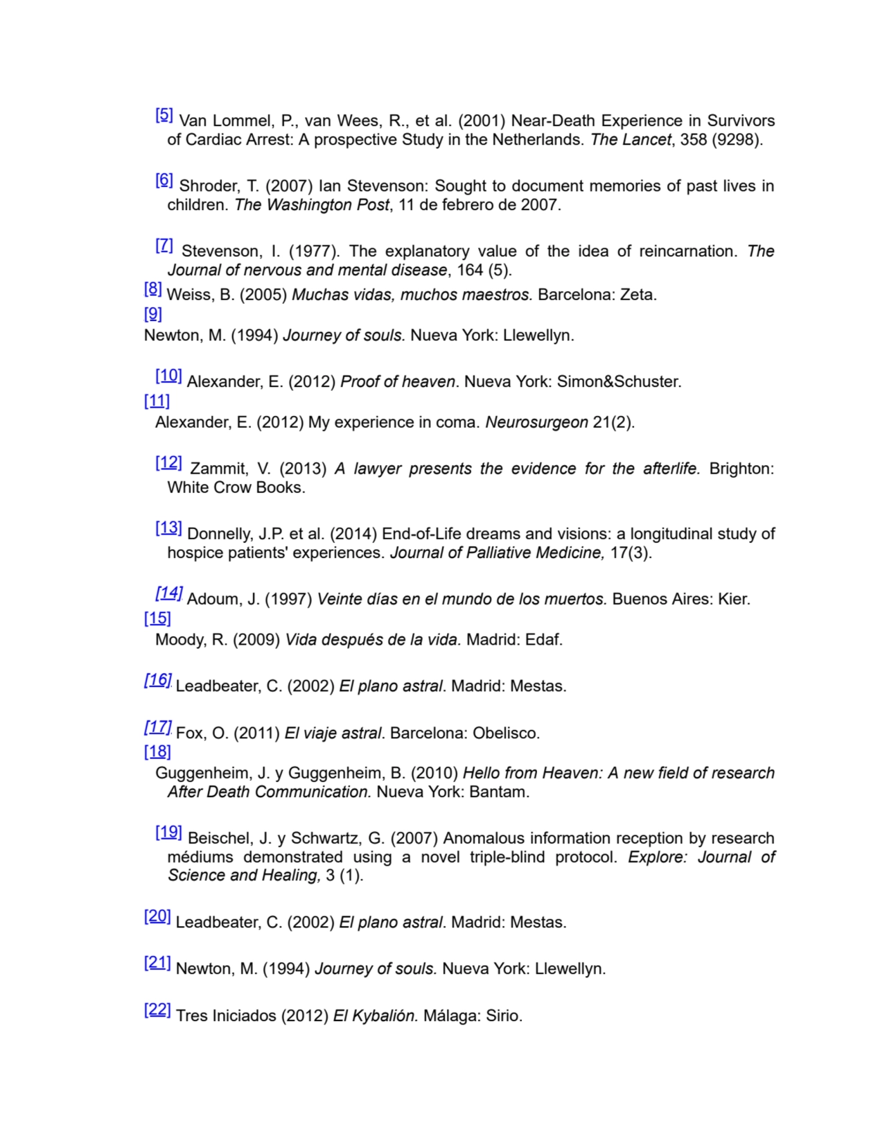 [5] Van Lommel, P., van Wees, R., et al. (2001) Near-Death Experience in Survivors
of Cardiac Arrest: A prospective Study in the Netherlands. The Lancet, 358 (9298).
[6] Shroder, T. (2007) Ian Stevenson: Sought to document memories of past lives in
children. The Washington Post, 11 de febrero de 2007.
[7] Stevenson, I. (1977). The explanatory value of the idea of reincarnation. The
Journal of nervous and mental disease, 164 (5).
[8] Weiss, B. (2005) Muchas vidas, muchos maestros. Barcelona: Zeta.
[9]
Newton, M. (1994) Journey of souls. Nueva York: Llewellyn.
[10] Alexander, E. (2012) Proof of heaven. Nueva York: Simon&Schuster.
[11]
Alexander, E. (2012) My experience in coma. Neurosurgeon 21(2).
[12] Zammit, V. (2013) A lawyer presents the evidence for the afterlife. Brighton:
White Crow Books.
[13] Donnelly, J.P. et al. (2014) End-of-Life dreams and visions: a longitudinal study of
hospice patients' experiences. Journal of Palliative Medicine, 17(3).
[14] Adoum, J. (1997) Veinte días en el mundo de los muertos. Buenos Aires: Kier.
[15]
Moody, R. (2009) Vida después de la vida. Madrid: Edaf.
[16] Leadbeater, C. (2002) El plano astral. Madrid: Mestas.
[17] Fox, O. (2011) El viaje astral. Barcelona: Obelisco.
[18]
Guggenheim, J. y Guggenheim, B. (2010) Hello from Heaven: A new field of research
After Death Communication. Nueva York: Bantam.
[19] Beischel, J. y Schwartz, G. (2007) Anomalous information reception by research
médiums demonstrated using a novel triple-blind protocol. Explore: Journal of
Science and Healing, 3 (1).
[20] Leadbeater, C. (2002) El plano astral. Madrid: Mestas.
[21] Newton, M. (1994) Journey of souls. Nueva York: Llewellyn.
[22] Tres Iniciados (2012) El Kybalión. Málaga: Sirio.