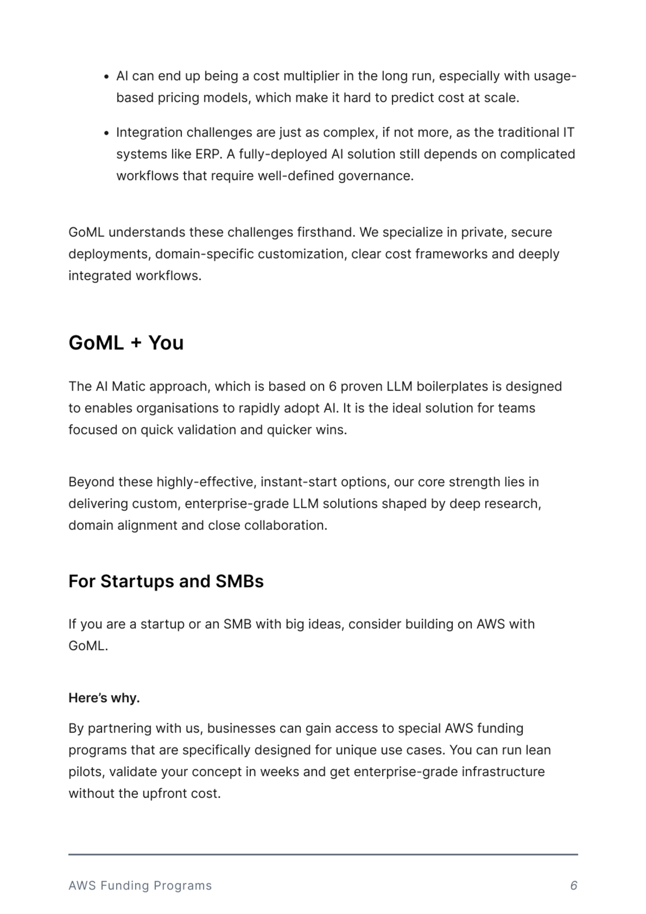 $ AI!can!end!up!being!a!cost!multiplier!in!the!long!run,!especially!with!usagebased!pricing!models,!which!make!it!hard!to!predict!cost!at!scale. 
$ Integration!challenges!are!just!as!complex,!if!not!more,!as!the!traditional!IT!
systems!like!ERP.!A!fully-deployed!AI!solution!still!depends!on!complicated!
workflows!that!require!well-defined!governance.!!
GoML!understands!these!challenges!firsthand.!We!specialize!in!private,!secure!
deployments,!domain-specific!customization,!clear!cost!frameworks!and!deeply!
integrated!workflows.!
The!AI!Matic!approach,!which!is!based!on!6!proven!LLM!boilerplates!is!designed!
to!enables!organisations!to!rapidly!adopt!AI.!It!is!the!ideal!solution!for!teams!
focused!on!quick!validation!and!quicker!wins. 


Beyond!these!highly-effective,!instant-start!options,!our!core!strength!lies!in!
delivering!custom,!enterprise-grade!LLM!solutions!shaped!by!deep!research,!
domain!alignment!and!close!collaboration.!
By!partnering!with!us,!businesses!can!gain!access!to!special!AWS!funding!
programs!that!are!specifically!designed!for!unique!use!cases.!You!can!run!lean!
pilots,!validate!your!concept!in!weeks!and!get!enterprise-grade!infrastructure!
without!the!upfront!cost.
If!you!are!a!startup!or!an!SMB!with!big!ideas,!consider!building!on!AWS!with!
GoML. 


Here’s why.
GoML + You 
For Startups and SMBs
AWS!Funding!Programs 6