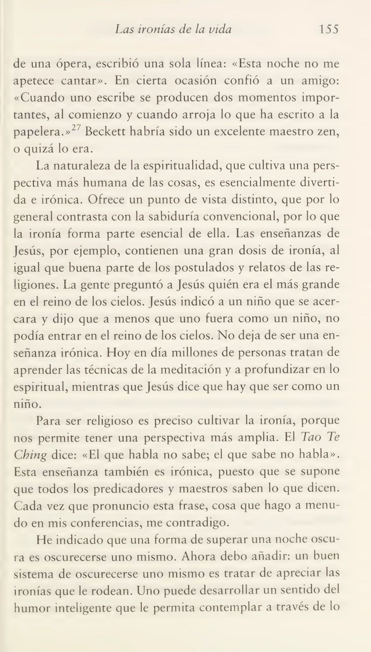 Las ironías de la vida 155
de una ópera, escribió una sola línea: «Esta noche no me
apetece cantar». En cierta ocasión confió a un amigo:
«Cuando uno escribe se producen dos momentos impor¬
tantes, al comienzo y cuando arroja lo que ha escrito a la
papelera.»2" Beckett habría sido un excelente maestro zen,
o quizá lo era.
La naturaleza de la espiritualidad, que cultiva una pers¬
pectiva más humana de las cosas, es esencialmente diverti¬
da e irónica. Ofrece un punto de vista distinto, que por lo
general contrasta con la sabiduría convencional, por lo que
la ironía forma parte esencial de ella. Las enseñanzas de
Jesús, por ejemplo, contienen una gran dosis de ironía, al
igual que buena parte de los postulados y relatos de las re¬
ligiones. La gente preguntó a Jesús quién era el más grande
en el reino de los cielos. Jesús indicó a un niño que se acer¬
cara y dijo que a menos que uno fuera como un niño, no
podía entrar en el reino de los cielos. No deja de ser una en¬
señanza irónica. Hoy en día millones de personas tratan de
aprender las técnicas de la meditación y a profundizar en lo
espiritual, mientras que Jesús dice que hay que ser como un
niño.
Para ser religioso es preciso cultivar la ironía, porque
nos permite tener una perspectiva más amplia. El Tao Te
Cbing dice: «El que habla no sabe; el que sabe no habla».
Esta enseñanza también es irónica, puesto que se supone
que todos los predicadores y maestros saben lo que dicen.
Cada vez que pronuncio esta frase, cosa que hago a menu¬
do en mis conferencias, me contradigo.
He indicado que una forma de superar una noche oscu¬
ra es oscurecerse uno mismo. Ahora debo añadir: un buen
sistema de oscurecerse uno mismo es tratar de apreciar las
ironías que le rodean. Uno puede desarrollar un sentido del
humor inteligente que le permita contemplar a través de lo