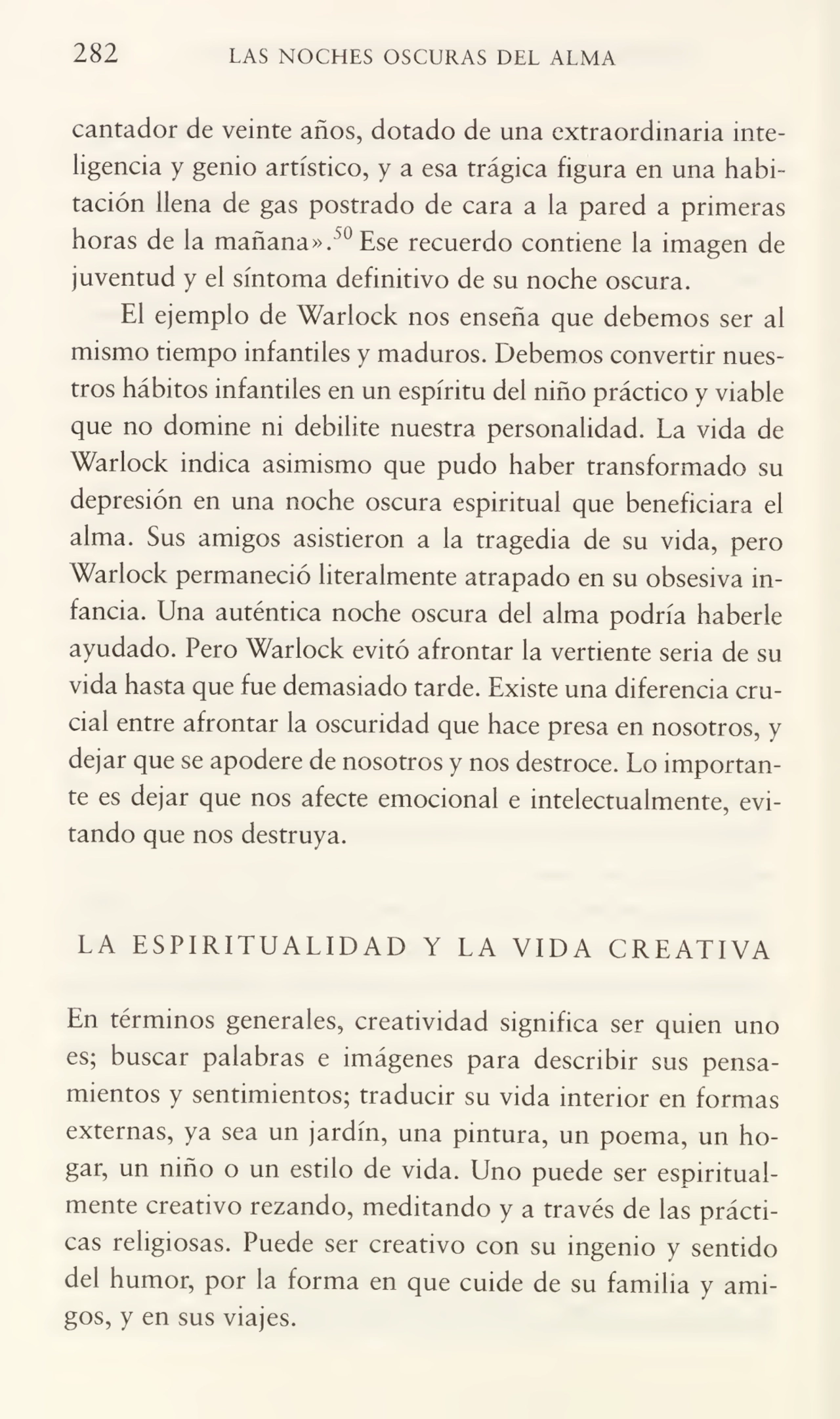 282 LAS NOCHES OSCURAS DEL ALMA
cantador de veinte años, dotado de una extraordinaria inte¬
ligencia y genio artístico, y a esa trágica figura en una habi¬
tación llena de gas postrado de cara a la pared a primeras
horas de la mañana».50 Ese recuerdo contiene la imagen de
juventud y el síntoma definitivo de su noche oscura.
El ejemplo de Warlock nos enseña que debemos ser al
mismo tiempo infantiles y maduros. Debemos convertir nues¬
tros hábitos infantiles en un espíritu del niño práctico y viable
que no domine ni debilite nuestra personalidad. La vida de
Warlock indica asimismo que pudo haber transformado su
depresión en una noche oscura espiritual que beneficiara el
alma. Sus amigos asistieron a la tragedia de su vida, pero
Warlock permaneció literalmente atrapado en su obsesiva in¬
fancia. Una auténtica noche oscura del alma podría haberle
ayudado. Pero Warlock evitó afrontar la vertiente seria de su
vida hasta que fue demasiado tarde. Existe una diferencia cru¬
cial entre afrontar la oscuridad que hace presa en nosotros, y
dejar que se apodere de nosotros y nos destroce. Lo importan¬
te es dejar que nos afecte emocional e intelectualmente, evi¬
tando que nos destruya.
LA ESPIRITUALIDAD Y LA VIDA CREATIVA
En términos generales, creatividad significa ser quien uno
es; buscar palabras e imágenes para describir sus pensa¬
mientos y sentimientos; traducir su vida interior en formas
externas, ya sea un jardín, una pintura, un poema, un ho¬
gar, un niño o un estilo de vida. Uno puede ser espiritual¬
mente creativo rezando, meditando y a través de las prácti¬
cas religiosas. Puede ser creativo con su ingenio y sentido
del humor, por la forma en que cuide de su familia y ami¬
gos, y en sus viajes.