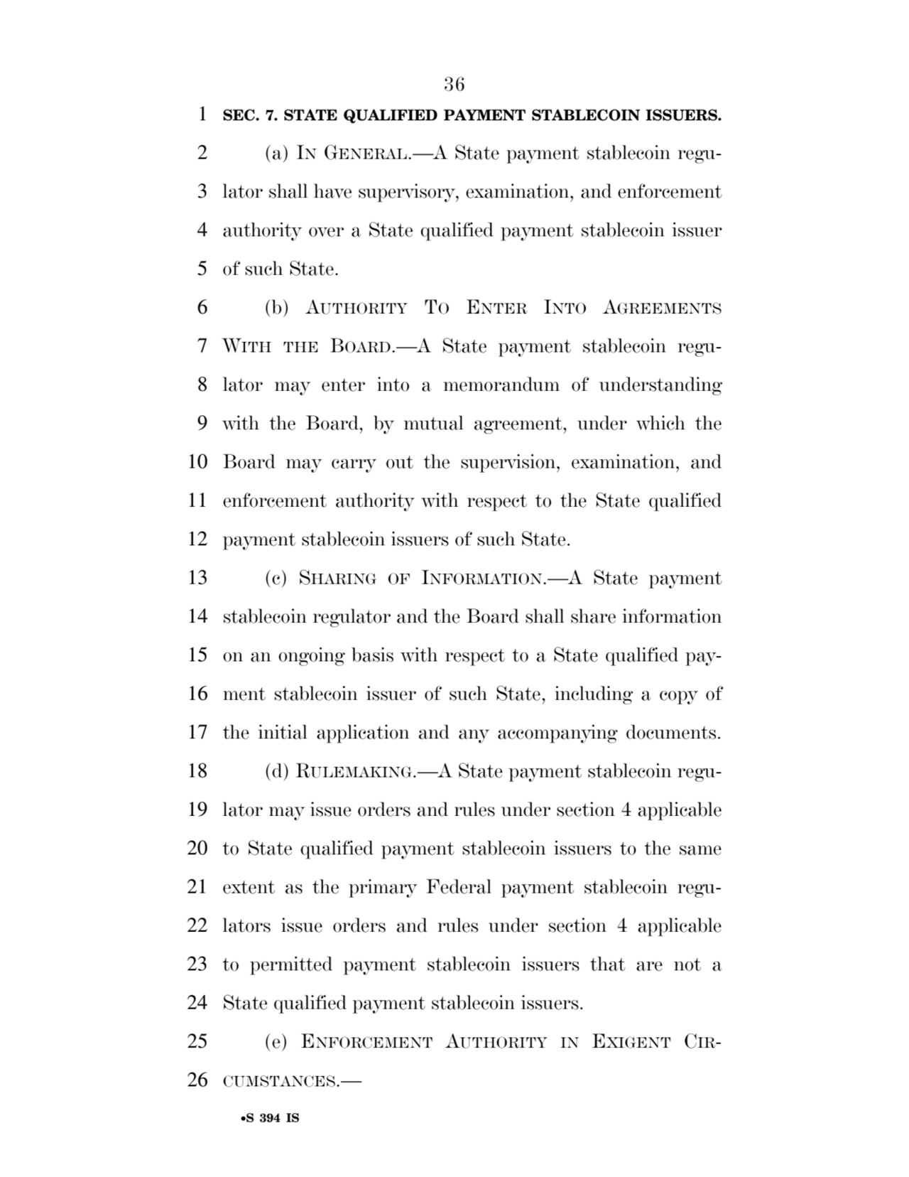 36 
•S 394 IS
1 SEC. 7. STATE QUALIFIED PAYMENT STABLECOIN ISSUERS. 
2 (a) IN GENERAL.—A State payment stablecoin regu3 lator shall have supervisory, examination, and enforcement 
4 authority over a State qualified payment stablecoin issuer 
5 of such State. 
6 (b) AUTHORITY TO ENTER INTO AGREEMENTS
7 WITH THE BOARD.—A State payment stablecoin regu8 lator may enter into a memorandum of understanding 
9 with the Board, by mutual agreement, under which the 
10 Board may carry out the supervision, examination, and 
11 enforcement authority with respect to the State qualified 
12 payment stablecoin issuers of such State. 
13 (c) SHARING OF INFORMATION.—A State payment 
14 stablecoin regulator and the Board shall share information 
15 on an ongoing basis with respect to a State qualified pay16 ment stablecoin issuer of such State, including a copy of 
17 the initial application and any accompanying documents. 
18 (d) RULEMAKING.—A State payment stablecoin regu19 lator may issue orders and rules under section 4 applicable 
20 to State qualified payment stablecoin issuers to the same 
21 extent as the primary Federal payment stablecoin regu22 lators issue orders and rules under section 4 applicable 
23 to permitted payment stablecoin issuers that are not a 
24 State qualified payment stablecoin issuers. 
25 (e) ENFORCEMENT AUTHORITY IN EXIGENT CIR26 CUMSTANCES.— 
VerDate Sep 11 2014 17:41 Mar 05, 2025 Jkt 059200 PO 00000 Frm 00036 Fmt 6652 Sfmt 6201 E:\BILLS\S394.IS S394
ssavage on LAPJG3WLY3PROD with BILLS