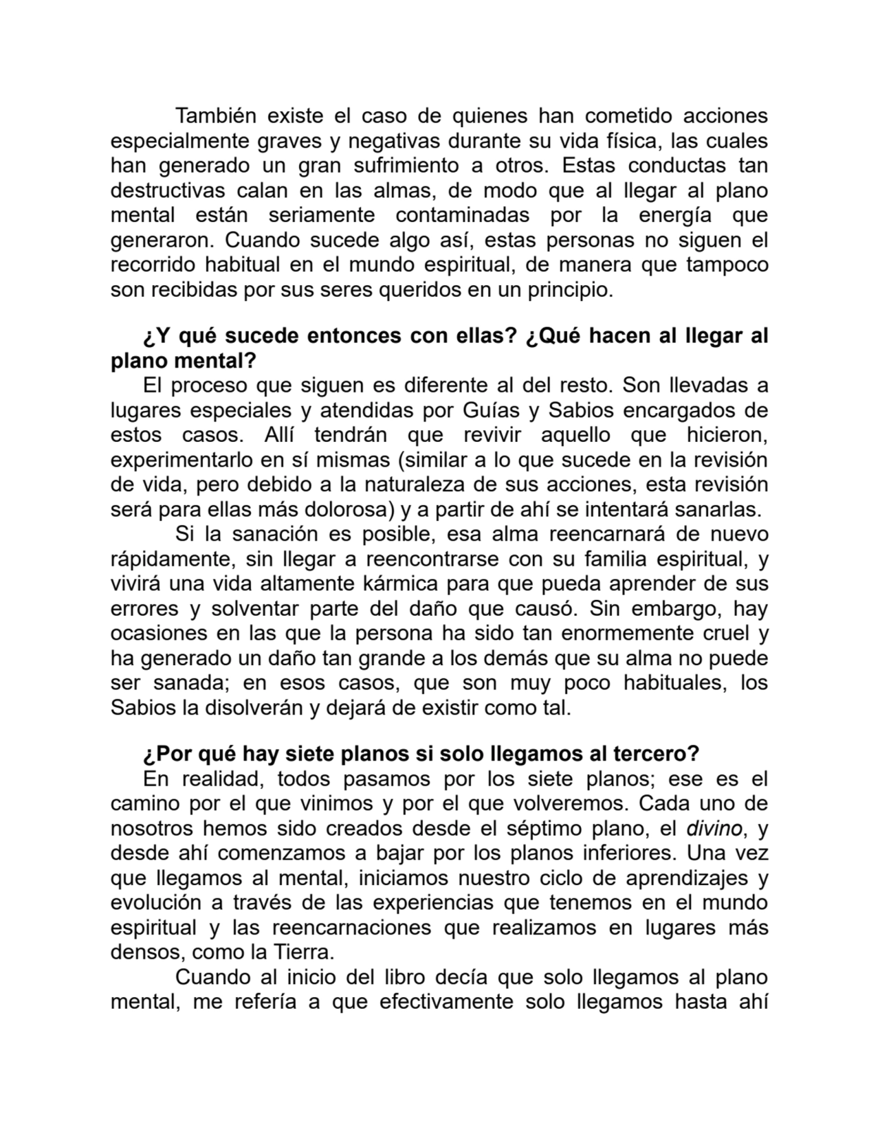 También existe el caso de quienes han cometido acciones
especialmente graves y negativas durante su vida física, las cuales
han generado un gran sufrimiento a otros. Estas conductas tan
destructivas calan en las almas, de modo que al llegar al plano
mental están seriamente contaminadas por la energía que
generaron. Cuando sucede algo así, estas personas no siguen el
recorrido habitual en el mundo espiritual, de manera que tampoco
son recibidas por sus seres queridos en un principio.
¿Y qué sucede entonces con ellas? ¿Qué hacen al llegar al
plano mental?
El proceso que siguen es diferente al del resto. Son llevadas a
lugares especiales y atendidas por Guías y Sabios encargados de
estos casos. Allí tendrán que revivir aquello que hicieron,
experimentarlo en sí mismas (similar a lo que sucede en la revisión
de vida, pero debido a la naturaleza de sus acciones, esta revisión
será para ellas más dolorosa) y a partir de ahí se intentará sanarlas.
Si la sanación es posible, esa alma reencarnará de nuevo
rápidamente, sin llegar a reencontrarse con su familia espiritual, y
vivirá una vida altamente kármica para que pueda aprender de sus
errores y solventar parte del daño que causó. Sin embargo, hay
ocasiones en las que la persona ha sido tan enormemente cruel y
ha generado un daño tan grande a los demás que su alma no puede
ser sanada; en esos casos, que son muy poco habituales, los
Sabios la disolverán y dejará de existir como tal.
¿Por qué hay siete planos si solo llegamos al tercero?
En realidad, todos pasamos por los siete planos; ese es el
camino por el que vinimos y por el que volveremos. Cada uno de
nosotros hemos sido creados desde el séptimo plano, el divino, y
desde ahí comenzamos a bajar por los planos inferiores. Una vez
que llegamos al mental, iniciamos nuestro ciclo de aprendizajes y
evolución a través de las experiencias que tenemos en el mundo
espiritual y las reencarnaciones que realizamos en lugares más
densos, como la Tierra.
Cuando al inicio del libro decía que solo llegamos al plano
mental, me refería a que efectivamente solo llegamos hasta ahí