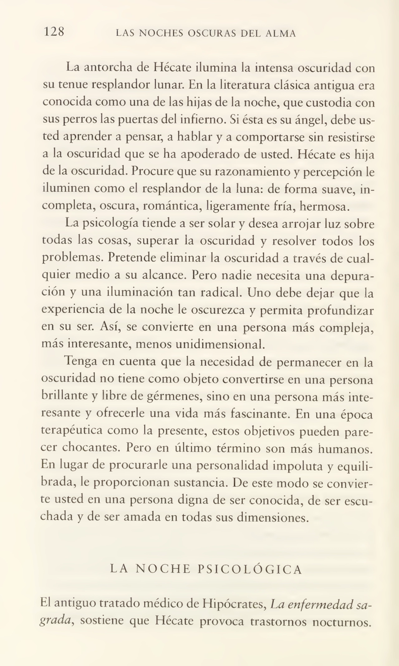 128 LAS NOCHES OSCURAS DEL ALMA
La antorcha de Hécate ilumina la intensa oscuridad con
su tenue resplandor lunar. En la literatura clásica antigua era
conocida como una de las hijas de la noche, que custodia con
sus perros las puertas del infierno. Si ésta es su ángel, debe us¬
ted aprender a pensar, a hablar y a comportarse sin resistirse
a la oscuridad que se ha apoderado de usted. Hécate es hija
de la oscuridad. Procure que su razonamiento y percepción le
iluminen como el resplandor de la luna: de forma suave, in¬
completa, oscura, romántica, ligeramente fría, hermosa.
La psicología tiende a ser solar y desea arrojar luz sobre
todas las cosas, superar la oscuridad y resolver todos los
problemas. Pretende eliminar la oscuridad a través de cual¬
quier medio a su alcance. Pero nadie necesita una depura¬
ción y una iluminación tan radical. Uno debe dejar que la
experiencia de la noche le oscurezca y permita profundizar
en su ser. Así, se convierte en una persona más compleja,
más interesante, menos unidimensional.
Tenga en cuenta que la necesidad de permanecer en la
oscuridad no tiene como objeto convertirse en una persona
brillante y libre de gérmenes, sino en una persona más inte¬
resante y ofrecerle una vida más fascinante. En una época
terapéutica como la presente, estos objetivos pueden pare¬
cer chocantes. Pero en último término son más humanos.
En lugar de procurarle una personalidad impoluta y equili¬
brada, le proporcionan sustancia. De este modo se convier¬
te usted en una persona digna de ser conocida, de ser escu¬
chada y de ser amada en todas sus dimensiones.
LA NOCHE PSICOLÓGICA
El antiguo tratado médico de Hipócrates, La enfermedad sa¬
grada,, sostiene que Hécate provoca trastornos nocturnos.