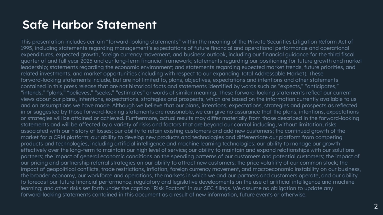 Safe Harbor Statement
This presentation includes certain “forward-looking statements” within the meaning of the Private Securities Litigation Reform Act of
1995, including statements regarding management’s expectations of future financial and operational performance and operational
expenditures, expected growth, foreign currency movement, and business outlook, including our financial guidance for the third fiscal
quarter of and full year 2025 and our long-term financial framework; statements regarding our positioning for future growth and market
leadership; statements regarding the economic environment; and statements regarding expected market trends, future priorities, and
related investments, and market opportunities (including with respect to our expanding Total Addressable Market). These
forward-looking statements include, but are not limited to, plans, objectives, expectations and intentions and other statements
contained in this press release that are not historical facts and statements identified by words such as “expects,” “anticipates,”
“intends,” “plans,” “believes,” “seeks,” “estimates” or words of similar meaning. These forward-looking statements reflect our current
views about our plans, intentions, expectations, strategies and prospects, which are based on the information currently available to us
and on assumptions we have made. Although we believe that our plans, intentions, expectations, strategies and prospects as reflected
in or suggested by those forward-looking statements are reasonable, we can give no assurance that the plans, intentions, expectations
or strategies will be attained or achieved. Furthermore, actual results may differ materially from those described in the forward-looking
statements and will be affected by a variety of risks and factors that are beyond our control including, without limitation, risks
associated with our history of losses; our ability to retain existing customers and add new customers; the continued growth of the
market for a CRM platform; our ability to develop new products and technologies and differentiate our platform from competing
products and technologies, including artificial intelligence and machine learning technologies; our ability to manage our growth
effectively over the long-term to maintain our high level of service; our ability to maintain and expand relationships with our solutions
partners; the impact of general economic conditions on the spending patterns of our customers and potential customers; the impact of
our pricing and partnership referral strategies on our ability to attract new customers; the price volatility of our common stock; the
impact of geopolitical conflicts, trade restrictions, inflation, foreign currency movement, and macroeconomic instability on our business,
the broader economy, our workforce and operations, the markets in which we and our partners and customers operate, and our ability
to forecast our future financial performance; regulatory and legislative developments on the use of artificial intelligence and machine
learning; and other risks set forth under the caption “Risk Factors” in our SEC filings. We assume no obligation to update any
forward-looking statements contained in this document as a result of new information, future events or otherwise.
2