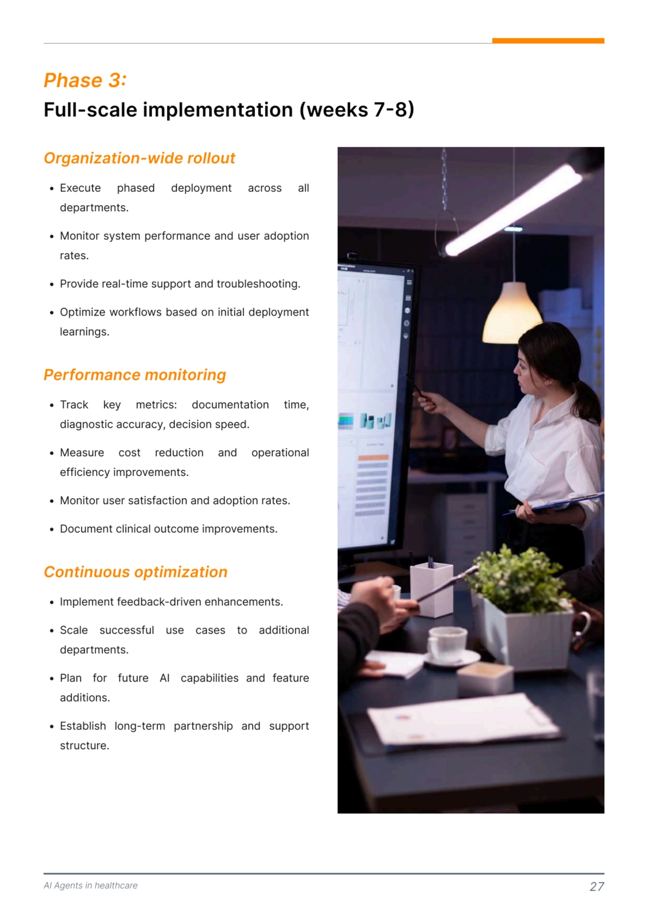 AI Agents in healthcare 27
Full-scale implementation (weeks 7-8) 
Phase 3: 
N E=ecute phased deployment across all 
departments<
N Monitor system performance and user adoption 
rates<
N Provide real-time support and troubleshooting<
N Optimize workflows based on initial deployment 
learnings.
N Track key metrics: documentation time, 
diagnostic accuracy, decision speed<
N Measure cost reduction and operational 
efficiency improvements<
N Monitor user satisfaction and adoption rates<
N Oocument clinical outcome improvements.
N Implement feedback-driven enhancements<
N Scale successful use cases to additional 
departments<
N Plan for future AI capabilities and feature 
additions<
N Establish long-term partnership and support 
structure.
Organization-wide rollout 
Performance monitoring
Continuous optimization 