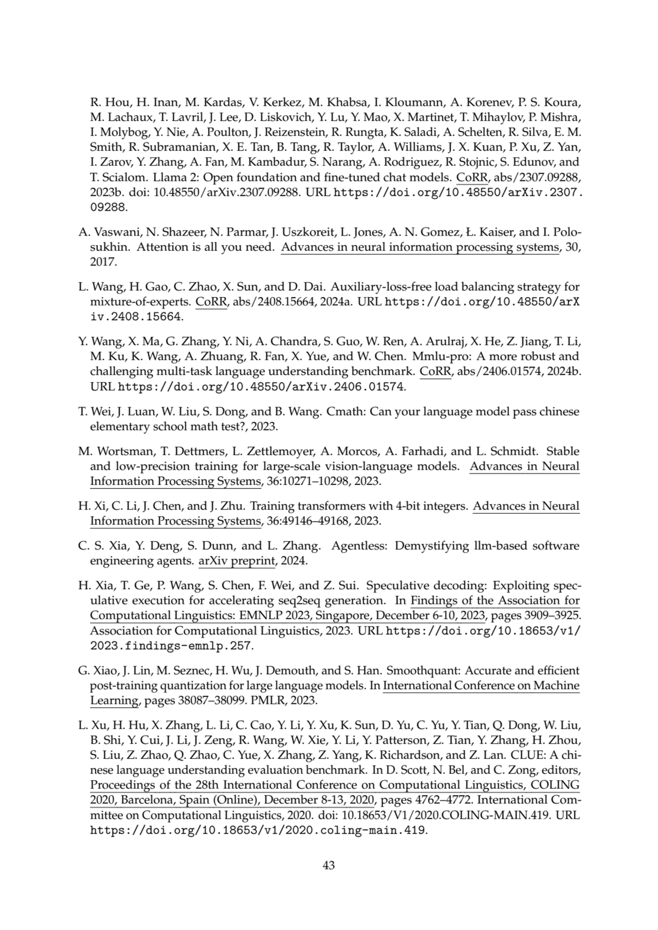 R. Hou, H. Inan, M. Kardas, V. Kerkez, M. Khabsa, I. Kloumann, A. Korenev, P. S. Koura,
M. Lachaux, T. Lavril, J. Lee, D. Liskovich, Y. Lu, Y. Mao, X. Martinet, T. Mihaylov, P. Mishra,
I. Molybog, Y. Nie, A. Poulton, J. Reizenstein, R. Rungta, K. Saladi, A. Schelten, R. Silva, E. M.
Smith, R. Subramanian, X. E. Tan, B. Tang, R. Taylor, A. Williams, J. X. Kuan, P. Xu, Z. Yan,
I. Zarov, Y. Zhang, A. Fan, M. Kambadur, S. Narang, A. Rodriguez, R. Stojnic, S. Edunov, and
T. Scialom. Llama 2: Open foundation and fine-tuned chat models. CoRR, abs/2307.09288,
2023b. doi: 10.48550/arXiv.2307.09288. URL https://doi.org/10.48550/arXiv.2307.
09288.
A. Vaswani, N. Shazeer, N. Parmar, J. Uszkoreit, L. Jones, A. N. Gomez, Ł. Kaiser, and I. Polosukhin. Attention is all you need. Advances in neural information processing systems, 30,
2017.
L. Wang, H. Gao, C. Zhao, X. Sun, and D. Dai. Auxiliary-loss-free load balancing strategy for
mixture-of-experts. CoRR, abs/2408.15664, 2024a. URL https://doi.org/10.48550/arX
iv.2408.15664.
Y. Wang, X. Ma, G. Zhang, Y. Ni, A. Chandra, S. Guo, W. Ren, A. Arulraj, X. He, Z. Jiang, T. Li,
M. Ku, K. Wang, A. Zhuang, R. Fan, X. Yue, and W. Chen. Mmlu-pro: A more robust and
challenging multi-task language understanding benchmark. CoRR, abs/2406.01574, 2024b.
URL https://doi.org/10.48550/arXiv.2406.01574.
T. Wei, J. Luan, W. Liu, S. Dong, and B. Wang. Cmath: Can your language model pass chinese
elementary school math test?, 2023.
M. Wortsman, T. Dettmers, L. Zettlemoyer, A. Morcos, A. Farhadi, and L. Schmidt. Stable
and low-precision training for large-scale vision-language models. Advances in Neural
Information Processing Systems, 36:10271–10298, 2023.
H. Xi, C. Li, J. Chen, and J. Zhu. Training transformers with 4-bit integers. Advances in Neural
Information Processing Systems, 36:49146–49168, 2023.
C. S. Xia, Y. Deng, S. Dunn, and L. Zhang. Agentless: Demystifying llm-based software
engineering agents. arXiv preprint, 2024.
H. Xia, T. Ge, P. Wang, S. Chen, F. Wei, and Z. Sui. Speculative decoding: Exploiting speculative execution for accelerating seq2seq generation. In Findings of the Association for
Computational Linguistics: EMNLP 2023, Singapore, December 6-10, 2023, pages 3909–3925.
Association for Computational Linguistics, 2023. URL https://doi.org/10.18653/v1/
2023.findings-emnlp.257.
G. Xiao, J. Lin, M. Seznec, H. Wu, J. Demouth, and S. Han. Smoothquant: Accurate and efficient
post-training quantization for large language models. In International Conference on Machine
Learning, pages 38087–38099. PMLR, 2023.
L. Xu, H. Hu, X. Zhang, L. Li, C. Cao, Y. Li, Y. Xu, K. Sun, D. Yu, C. Yu, Y. Tian, Q. Dong, W. Liu,
B. Shi, Y. Cui, J. Li, J. Zeng, R. Wang, W. Xie, Y. Li, Y. Patterson, Z. Tian, Y. Zhang, H. Zhou,
S. Liu, Z. Zhao, Q. Zhao, C. Yue, X. Zhang, Z. Yang, K. Richardson, and Z. Lan. CLUE: A chinese language understanding evaluation benchmark. In D. Scott, N. Bel, and C. Zong, editors,
Proceedings of the 28th International Conference on Computational Linguistics, COLING
2020, Barcelona, Spain (Online), December 8-13, 2020, pages 4762–4772. International Committee on Computational Linguistics, 2020. doi: 10.18653/V1/2020.COLING-MAIN.419. URL
https://doi.org/10.18653/v1/2020.coling-main.419.
43
