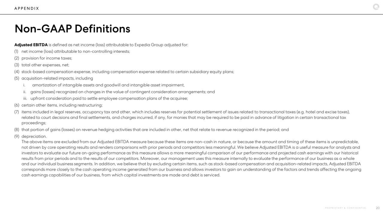 A P P E N D I X
Non-GAAP Definitions
Adjusted EBITDA is defined as net income (loss) attributable to Expedia Group adjusted for:
(1) net income (loss) attributable to non-controlling interests;
(2) provision for income taxes;
(3) total other expenses, net;
(4) stock-based compensation expense, including compensation expense related to certain subsidiary equity plans;
(5) acquisition-related impacts, including
i. amortization of intangible assets and goodwill and intangible asset impairment,
ii. gains (losses) recognized on changes in the value of contingent consideration arrangements; and
iii. upfront consideration paid to settle employee compensation plans of the acquiree;
(6) certain other items, including restructuring;
(7) items included in legal reserves, occupancy tax and other, which includes reserves for potential settlement of issues related to transactional taxes (e.g. hotel and excise taxes), 
related to court decisions and final settlements, and charges incurred, if any, for monies that may be required to be paid in advance of litigation in certain transactional tax 
proceedings;
(8) that portion of gains (losses) on revenue hedging activities that are included in other, net that relate to revenue recognized in the period; and
(9) depreciation.
The above items are excluded from our Adjusted EBITDA measure because these items are non-cash in nature, or because the amount and timing of these items is unpredictable, 
not driven by core operating results and renders comparisons with prior periods and competitors less meaningful. We believe Adjusted EBITDA is a useful measure for analysts and 
investors to evaluate our future on-going performance as this measure allows a more meaningful comparison of our performance and projected cash earnings with our historical 
results from prior periods and to the results of our competitors. Moreover, our management uses this measure internally to evaluate the performance of our business as a whole 
and our individual business segments. In addition, we believe that by excluding certain items, such as stock-based compensation and acquisition-related impacts, Adjusted EBITDA 
corresponds more closely to the cash operating income generated from our business and allows investors to gain an understanding of the factors and trends affecting the ongoing 
cash earnings capabilities of our business, from which capital investments are made and debt is serviced.
P R O P R I E T A R Y & C O N F I D E N T I A L 20